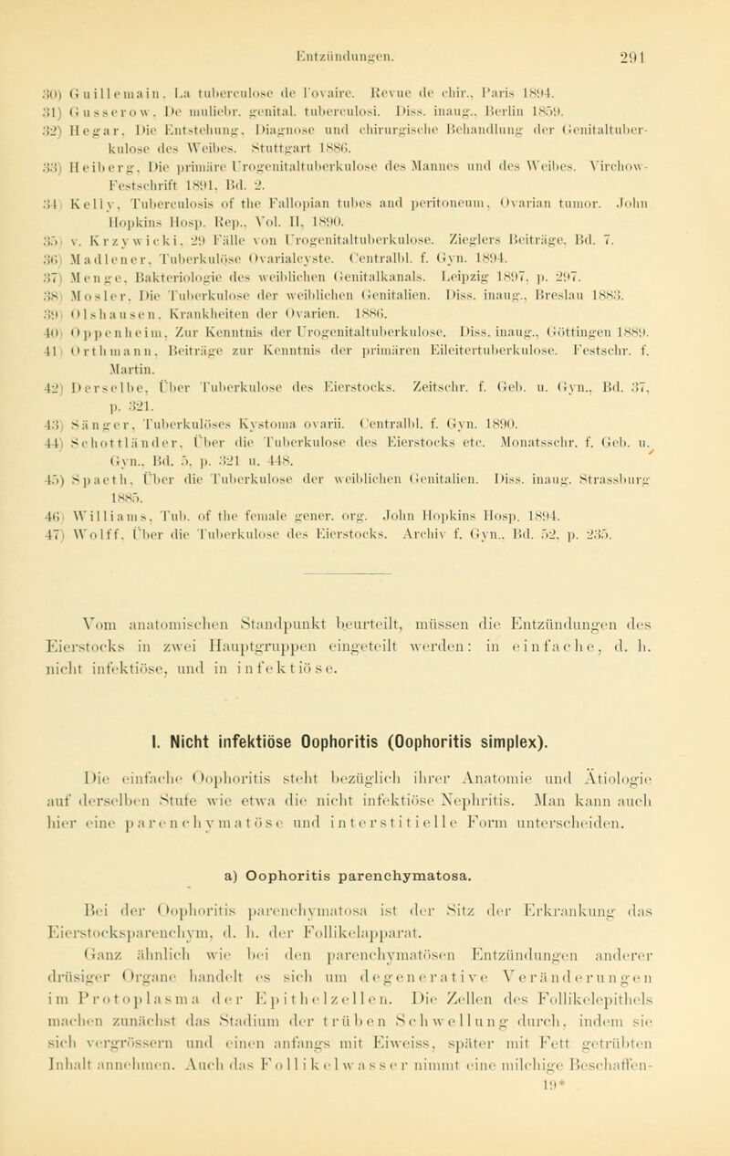 :;ii) Guillemain, La tuberculose de l'ovaire. Revue de ehir., Paris 1894. 311 Gusserow, De muliebr. genital, tuberculosi. Diss. inaug., Berlin 1859. 32) Hegar, Die Entstehung, Diagnose und chirurgische Behandlung der Genitaltuber kulose des Weibes. Stuttgart 1886. 33) Beiberg, Die primäre Urogenitaltuberkulose des Mannes und des Weibes. Virchov Festschrift L891, Bd. 2. .'! 1 Kelly. Tuberculosis of the Fallopian tubes and Peritoneum. Ovarian tumor. John Hopkins Hosp. Rep., Vol. 11. L890. 35 \. Krzywicki, 29 Fälle von Urogenitaltuberkulose. Zieglers Beiträge, Bd. 7. 36 Madiener, Tuberkulose Ovarialcyste. Centralbl. f. Gyn. ls;i4. 37) Menge, Bakteriologie des weiblichen Genitalkanals. Leipzig 1897, p. 297. 38 Mosler. Die Tuberkulose der weiblichen Genitalien. Diss. inaug., Breslau 1883. 39 Olshausen, Krankheiten der Ovarien. 1886. 4(>i Oppenheim, Zur Kenntnis der Urogenitaltuberkulose. Diss. inaug., Göttingen 1889. 11 Orthmann, Beiträge zur Kenntnis der primären Eileitertuberkulose. Festschr. f. .Martin. 42) Derselbe, Über Tuberkulose des Eierstocks. Zeitschr. f. Geb. u. Gyn., Bd. -'»7, p. 321. 13 Sänger, Tuberkulöses Kystoma ovarii. Centralbl. f. Gyn. 1890. 41' Schottländer, Über die Tuberkulose dv^ Eierstocks etc. Monatsschr. f. Geb. u. Gj n.- Bd. .). p. 321 u. 4ts. 15) Spaeth, Über die Tuberkulose der weiblichen Genitalien. Diss. inaug. Strassburg 1 ss;,. 4d Williams, Tub. of the female gener. org. John Hopkins Hosp. ls;i4. 47' Wolff, liier die Tuberkulose des Eierstocks. Archiv f. Gyn., I'.d. öl', p. :.'.'!.>. Vom anatomischen Standpunkt beurteilt, müssen die Entzündungen des Eierstocks in zwei Hauptgruppen eingeteilt werden: in einfache, d. h. nicht infektiöse, und in infektiöse. I. Nicht infektiöse Oophoritis (Oophoritis Simplex). Die einfache Oophoritis steht bezüglich ihrer Anatomie und Ätiologie auf derselben Stufe wie etwa die nicht infektiöse Nephritis. Man kann auch hier eine parenchymatöse und interstitielle Form unterscheiden. a) Oophoritis parenehymatosa. Bei der Oophoritis parenehymatosa ist der Sitz der Erkrankung das Eierstocksparenchym, d. h. der Follikelapparat. Ganz ähnlich wie bei den parenchymatösen Entzündungen anderer drüsiger Organe handelt es sich um degenerative Veränderungen i in Protoplasma der Epithelzellen. Die Zellen des Follikelepithels machen zunächst das Stadium der trüben Schwellung durch, indem sie sich vergrössern und einen anfangs mit Eiweiss, später mit Fett getrübten Inhalt annehmen. Auch das Follikel w a sser nimmt eine milchige Beschaffen 19*