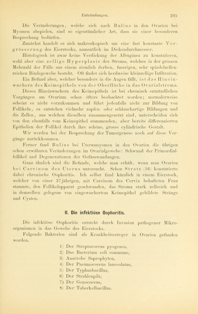 Die Veränderungen, welche sich nach Bulius in den Ovarien bei Myomen abspielen, sind so eigentümlicher Art, dass sie einer besonderen Besprechung bedürfen. Zunächst handelt es sich makroskopisch am eine fast konstante Ver- grösserung des Eierstocks, namentlich im Dickendurchmesser. Histologisch ist zwar keine Verdickung <\<t Albuginea zu konstatieren, wohl aher eine zellige Hyperplasie des Stroma, welches in der grossen Mehrzahl der Fidle aus einem ziemlich derben, faserigen, sein1 spindelzellen- reichen Bindegewebe besteht. Oft findet sich herdweise kleinzellige Infiltration. Hin Befund aher, welcher besonders in die Augen fallt, ist das Hin ein- wuchern des Keimepithels von der Oberfläche in das < > variaIstroma. Dieses Hineinwuchern des Keimepithels ist hei chronisch entzündlichen Vorgängen am Ovarium schon öfters beobachtet worden; normalerweise scheint es nicht vorzukommen und fuhrt jedenfalls nicht zur Bildung von Follikeln, es entstehen vielmehr zapfen- oder schlauchartige Bildungen und die Zellen, aus welchen dieselben zusammengesetzt sind, unterscheiden sieh von den ebenfalls vom Keimepithel stammenden, aher bereits differenzierten Epithelien der Follikel durch ihre schiine, grosse cylindrische Gestalt. Wir werden bei der Besprechung der Tumorgenese noch auf diese Vor- gänge zurückkommen. Ferner fand Hui ins bei Uterusmyomen in den Ovarien die übrigen schon erwähnten Veränderungen im Ovarialgewebe: Sehwund der Primordial- follikel und Degenerationen der Gefässwandungen. Ganz ähnlich sind die Befunde, welche man erhält, wenn man Ovarien bei Carcinom des Uterus untersucht. Schon Stratz (16) konstatierte dabei chronische ( lophoritis. Ich seihst fand kürzlich in einem Hierstock, welcher von einer 37jährigen, mit Carcinom des Cervix behafteten Frau stammte, den Follikelapparat geschwunden, das Stroma stark zellreich und in demselben gelegene von eingewuchertem Keimepithel gebildete Stränge und Cysten. II. Die infektiöse Oophoritis. Die infektiöse Oophoritis entsteht durch Invasion pathogener Mikro- organismen in das Gewebe des Eierstocks. Folgende Bakterien sind als Krankheitserreger in Ovarien gefunden worden. 1) Der Streptococcus pyogenes, 2) Das Bacterräm coli commune, '■'< Anaerohe Saprophyten, I Der Pneumococcus lanceolatus, 5 I »er Typhusbacillus, 6 Der Strahlenpilz, 7) Der Gonococcus, 8) Der Tuberkelbacillus.