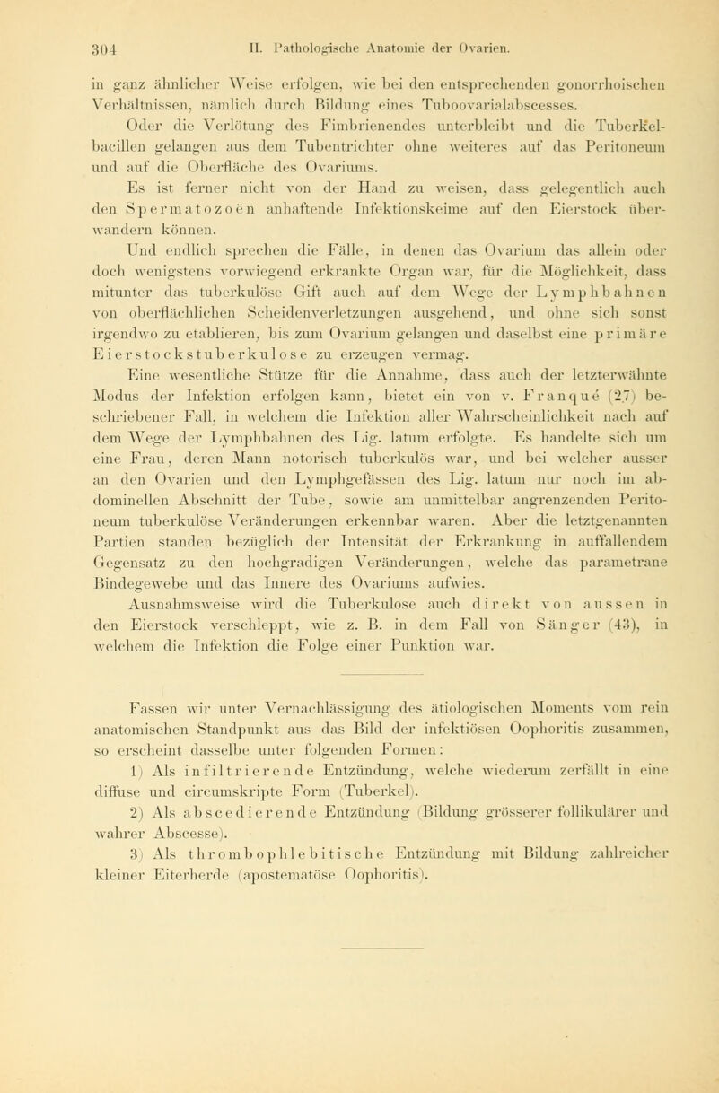 in ganz ähnlicher Weise erfolgen, wie bei den entsprechenden gonorrhoischen Verhältnissen, nämlich durch Bildung eines Tuboovarialabscesses. Oder die Verlötung des Fimbrienendes unterbleibt und die TuberKel- bacülen gelangen aus dem Tubentrichter ohne weiteres auf das Peritoneum und auf die Oberfläche des Ovariums. Es ist ferner nicht von der Hand zu weisen, dass gelegentlich auch den Spermatozoon anhaftende Infektionskeime auf den Eierstock über- wandern können. Und endlich sprechen die Fidle, in denen das (Jvarium das allein oder doch wenigstens vorwiegend erkrankte Organ war. für die Möglichkeit, dass mitunter das tuberkulöse Gift auch auf dem Wege der Lymphbahnen von oberflächlichen Scheidenverletzungen ausgehend, und ohne sieh sonst irgendwo zu etablieren, bis zum Ovarium gelangen und daselbst eine primäre Eier Stocks tuberkulöse zu erzeugen vermag. Eine wesentliche Stütze für die Annahme, dass auch der letzterwähnte Modus der Infektion erfolgen kann, bietet ein von v. Franque (2.71 be- schriebener Fall, in welchem die Infektion aller Wahrscheinlichkeit nach auf dem Wege der Lymphbahnen des Lig. latum erfolgte. Es handelte sich um eine Frau, eieren Mann notorisch tuberkulös war, und bei welcher ausser an den ()varien und den Lymphgefässen des Lig. latum nur noch im ab- dominellen Abschnitt der Tube, sowie am unmittelbar angrenzenden Perito- neum tuberkulöse Veränderungen erkennbar waren. Aber die letztgenannten Partien standen bezüglich der Intensität der Erkrankung in auffallendem Gegensatz zu den hochgradigen Veränderungen, welche das parametrane Bindegewebe und das Innere des Ovariums aufwies. Ausnahmsweise wird die Tuberkulose auch direkt von aussen in den Eierstock verschleppt, wie z. B. in dem Fall von Sänger (43), in welchem die Infektion die Folge einer Punktion war. Fassen wir unter Vernachlässigung des ätiologischen Moments vom rein anatomischen Standpunkt aus das Bild der infektiösen Oophoritis zusammen, so erscheint dasselbe unter folgenden Formen: 1) Als infiltrierende Entzündung, welche wiederum zerfällt in eine difluse und circumskripte Form (Tuberkel). 2) Als abscedierende Entzündung Bildung grösserer follikulärer und wahrer Abscesse). 3) Als thrombophlebitische Entzündung mit Bildung zahlreicher kleiner Eiterherde (apostematöse Oophoritis'.