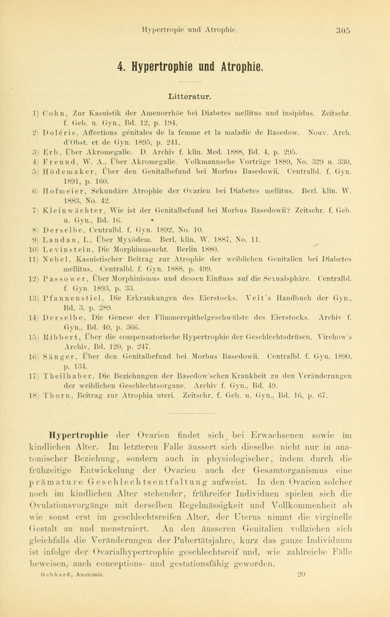 4. Hypertrophie und Atrophie. Litteratur. 1) Colin. Zur Kasuistik der Amenorrhoe bei Diabetes mellitus und insipidus. Zeitschr. f. Geb. u. Gyn., Bd. 12, p. L94. 2 Doleris, Affections genitales de la femme et la maladie de Basedow. Nouv. Arch. d'Obst. et de Gyn. L895, p. 241. 3 Erb, Über Akromegalie. I>. Archiv f. klin. Med. L888, Bd. 4. p. 295. 1 Freund, W. A., Über Akromegalie. Volkmannsche Vorträge 1889, No. 329 u. 330. 5 Bödemaker, Über den Genitalbefund l>ei Morbus Basedowii. Centralbl. f. Gyn. 1891, ]>. 160. u Hofmeier, Sekundäre Atrophie der Ovarien bei Diabetes mellitus. Berl. klin. W. L883, No. 42. 7 Kleinwächter, Wie ist der Genitalbefund bei Morbus Basedowii? Zeitschr. f. Geb. u. Gyn., Bd. 16. • 8 Derselbe, Centralbl. f. Gyn. 1892, No. 10. 9 Landau. I... Über Myxödem. Berl. klin. \V. 1887, No. 11. 10) Levinstein, I>ic Morphiumsucht. Berlin L880. 11 Nebel, Kasuistischer Beitrag zur Atrophie der weiblichen Genitalien bei Diabetes mellitus. Centralbl. f. Gyn. L888, p. 199. 12 Passower, Über Morphinismus und dessen Einfluss auf die Sexualsphäre. Centralbl. f. Gyn. L893, p. 33. 13) Pfannenstiel, l>ie Erkrankungen des Eierstocks. Veits Handbuch der Gyn., Bd. 3, p. 289. 11 Derselbe, Die Genese der Flimmerepithelgeschwülste des Eierstocks. Archh f. Gyn., Bd. 40, p. 366. 15) Ribbert, Über die compensatorische Hypertrophie der Geschlechtsdrüsen. Virchow's Archiv. Bd. 1 i'O. p. 247. 1»; Sänger, Über den Genitalbefund bei Morbus Basedowii. Centralbl. f. Gyn. 1890, p. 134. 17 Theilhaber, Die Beziehungen der Basedow'schen Krankheit zu den Veränderungen der weiblichen Geschlechtsorgane. Archiv f. Gyn., Bd. 49. 18) Thorn, Beitrag zur Atrophia uteri. Zeitschr. f. Geb. u. Gyn., Bd. 16, p. 67. Hypertrophie der Ovarien findet sich bei Erwachsenen sowie im kindlichen Alter. Im letzteren Falle äussert sich dieselbe nicht nur in ana- tomischer Beziehung, sondern auch in physiologischer, indem durch die frühzeitige Entwickelung der Ovarien auch der Gesaratorganismus eine prämature Geschlechtsentfaltung aufweist. In <\en Ovarien solcher Doch im kindlichen Alter stehender, frühreifer Individuen spielen sich die < Ivulationsvorgänge mit derselben Regelmässigkeit und Vollkommenheit ab wie sonst ersl im Geschlechtsreifen Alter, der Uterus nimmt die virginelle Gestalt an und menstruiert. An den äusseren Genitalien vollziehen sich gleichfalls die Veränderungen der Pubertätsjahre, kurz das ganze Individuum ist infolge <\rv < ►varialhypertrophie geschlechtsreif und. wie zahlreiche Fälle beweisen, auch coneeptions- und gestationsfähig geworden. Qebhard, Anatomie. _'o