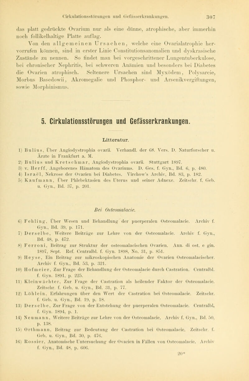 das platt gedrückte Ovaritun nur als eine dünne, atrophische, aher immerhin noch follikelhaltige Platte auflag. Von den allgemeinen Ursachen, welche eine Ovarialatrophie her- vorrufen können, sind in erster Linie Constitutionsanomalien und dyskrasische Zustände zu nennen. So findet man bei vorgeschrittener Lungentuberkulose, bei chronischer Nephritis, bei schweren Anämien and besonders bei Diabetes die Ovarien atrophisch. Seltenere Ursachen sind Myxödem, Polysarcie, Morbus Basedowü, Akromegalie und Phosphor- und Arsenikvergiftungen, sowie Morphinismus. 5. Cirkulationsstörungen und Gefässerkrankungen. Litteratur. 1) Bulius, Über Angiodystrophia ovarii. Verhandl. der G8. Vers. D. Naturforscher u. Arzte in Frankfurt a. M. 2) Bulius und Kretschmar, Angiodystrophia ovarii. Stuttgart 1897. 3 v. Berff, Angeborenes Hämatom des Ovariums. D. Ges. f. Gyn., Bd. t>. p. 480. l Israel. Nekrose der Ovarien bei Diabetes. Yirchow's Archiv. Bd. s3. p. ls-j. 5) Kau fni an n. Über Phlebektasien des Uterus und seiner Adnexe. Zeitschr. f. Geb. u. Gyn., Bd. 37, p. 201. Bei Osteomalacie. 6) Fehling, Über Wesen und Behandlung der puerperalen Osteomalacie. Archiv f. Gyn., Bd. 39, p. 171. 7) Derselbe, Weitere Beiträge zur Lehre von der Osteomalacie. Archiv f. Gyn., Bd. 48, p. 172. B Ferroni, Beitrag zur Struktur der osteomalazischen Ovarien. Ann. di ost. e gin. L897, Sept. Ref. Centralbl. f. Gyn. L898, No. 31, p. 851. 9) Beyse, Ein Beitrag zur mikroskopischen Anatomie der Ovarien Osteomalacischer. Archiv f. Gyn., Bd. 53, p. 321. 10) Bofmeier, Zur Frage der Behandlung der Osteomalacie durch Castration. Centralbl. f. Gyn. 1891, p. :.'--'•>. 11 Kleinwächter, Zur Frage der Castration als heilender Faktor der Osteomalacie. Zeitschr. f. Geh. u. i ivn.. Bd. :>1. p. 77. 12) Löhlein, Erfahrungen über den Wert der Castration hei Osteomalacie. Zeitschr. f. Geb. u. Gyn., Bd. 19, p. L8. 13 Derselbe, Zur Frage von der Entstehung der puerperalen Osteomalacie. Centralbl f. Gyn. 1894, p. 1. 14) Neu man ii. Weitere Beiträge zur Lehre von der Osteomalacie. Archiv f. Gyn., Bd. ■>(•. p. 138. 15) Oithmann. Beitrag zur Bedeutung der Castration hei Osteomalacie. Zeitschr. f. (ich. u. Gyn., Bd. 30, p. 176. 16 Rossier, Anatomische Untersuchung der Ovarien in Fällen von Osteomalacie. Archft f. Gyn., Bd. 18, p. 606. 20*