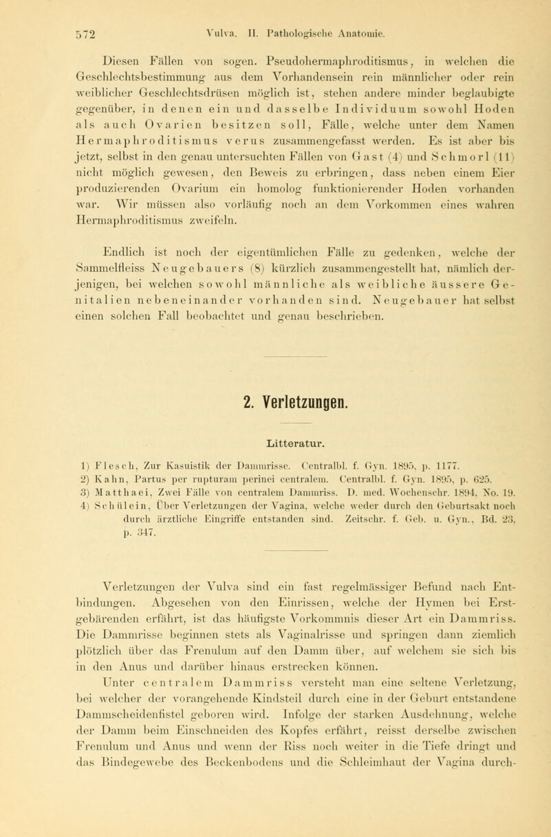 Diesen Fällen von sogen. Pseudohermaphroditismus, in welchen die Geschlechtsbestimmung ans dem Vorhandensein rein männlicher oder rein weihlicher Geschlechtsdrüsen möglich ist, Stehen andere minder beglaubigte gegenüber, in denen ein und dasselbe Individuum sowohl Hoden als auch Ovarien besitzen soll, Fälle, welche unter dem Namen Hermaphroditismus verus zusammengefasst werden. Es ist aber bis jetzt, selbst in den genau untersuchten Fällen von Gast (4) und Schmor] 1 I nicht möglich gewesen, den Beweis zu erbringen, dass neben einem Eier produzierenden Ovarium ein homolog funktionierender Hoden vorhanden war. Wir müssen also vorläufig noch an dem Vorkommen eines wahren Hermaphroditismus zweifeln. Endlich ist noch der eigentümlichen Fälle zu gedenken. welche der Sammelfleiss Neugebauers (8) kürzlich zusammengestellt hat. nämlich der- jenigen, bei welchen sowohl männliche als weibliche äussere Ge- nitalien nebeneinander vorhanden sind. Neugebauer hat selbst einen solchen Fall beobachtet und genau beschrieben. 2. Verletzungen. Litteratur. 1) Flesch, Zur Kasuistik der Dammrisse. Centralbl. f. Gyn. 1895, p. 1177. •2) Kahn, Partus per rupturam perinei centralem. Centralbl. f. Gyn. 1895, p. 625. 3) Matt ha ei. Zwei Fälle von centralem Dammriss. I>. med. Wochenschr. L894, Xo. 19. li Schälein, Über Verletzungen der Vagina, welche weder durch den Geburtsakt noch durch ärztliche Eingriffe eidstanden sind. Zeitschr. f. Geb. u, Gyn., Bd. 2.'!. p. 347. Verletzungen der Vulva sind ein fast regelmässiger Befund nach Ent- bindungen. Abgesehen von den Einrissen, welche der Hymen bei Erst- gebärenden erfährt, ist das hantigste Vorkommnis dieser Art ein Dammriss. Die Dammrisse beginnen stets als Vaginalrisse und springen dann ziemlich plötzlich über das Frenulum auf den Damm über, auf welchem sie sich bis in den Anus und darüber hinaus erstrecken können. Unter centralem Dammriss versteht man eine seltene Verletzung. bei welcher der vorangehende Kindsteil durch eine in der Geburt entstandene Dammscheidenfistel geboren wird. Infolge der starken Ausdehnung, welche der Damm beim Einschneiden des Kopfes erfährt, reisst derselbe zwischen Frenulum und Anus und wenn der Riss noch weiter in die Tiefe dringt und das Bindegewebe des Beckenbodens und die Schleimhaut der Vagina durch