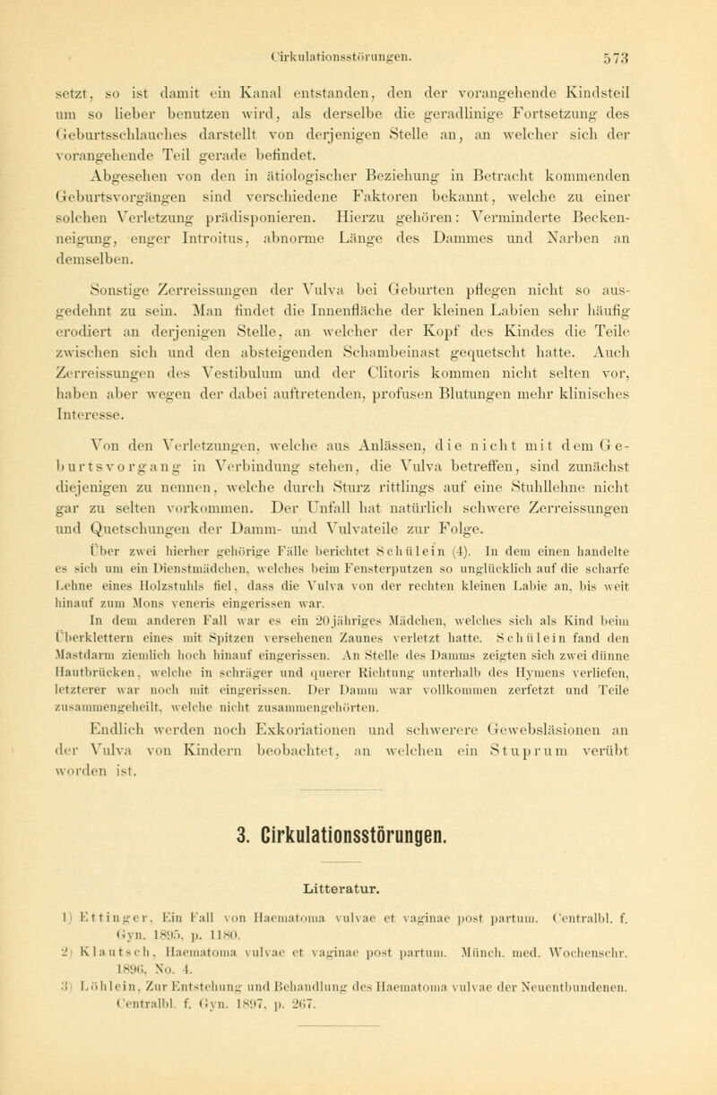 setzt, so ist damit ein Kanal entstanden, den der vorangehende Kindsteil um so lieber benutzen wird, als derselbe die geradlinige Fortsetzung des Geburtsschlauches darstellt von derjenigen Stelle an, an welcher sich der vorangehende Teil gerade berindet. Abgesehen von den in ätiologischer Beziehung in Betracht kommenden Geburtsvorgängen sind verschiedene Faktoren bekannt, welche zu einer solchen Verletzung prädisponieren. Hierzu gehören: Verminderte Becken- neigung, enger Introitus, abnorme Länge des Dammes und Narben an demselben. Sonstige Zerreissungen der Vulva bei Geburten pflegen nicht so aus- gedehnt zu sein. Man rindet die Innenfläche der kleinen Labien sehr häufig erodiert an derjenigen Stelle, an welcher der Kopf des Kindes die Teile zwischen sich und den absteigenden Schambeinast gequetscht hatte. Auch Zerreissungen des Vestibuliun und der C'litoris kommen nicht selten vor, haben aber wegen der dabei auftretenden, profusen Blutungen mehr klinisches Interesse. Von den Verletzungen, welche aus Anlässen, die nicht mit dem Ge- burtsvorgang in Verbindung stehen, die Vulva betreffen, sind zunächst diejenigen zu nennen, welche durch Sturz rittlings auf eine Stuhllehne nicht gar zu selten vorkommen. Der Unfall hat natürlich schwere Zerreissungen und Quetschungen der Damm- und Vulvateile zur Folge. Ober zwei hierher gehörige Fülle berichtet Schülein (4). In dem einen handelte es sich um ein Dienstmädchen, welches beim Fensterputzen so unglücklich auf die scharfe Lehne eines Holzstuhls fiel, dass die Vulva von der rechten kleinen Labie an, 1 >is weit hinauf zum Mona veneris eingerissen war. In dem anderen Fall war es ein 20jähriges Mädchen, welches sieh als Kind heim Überklettern eines mit Spitzen versehenen Zaunes verletzt hatte. Schülein fand den .Mastdarm ziemlieh hoch hinauf eingerissen. An Stelle des Damms zeigten sich zwei dünne Hautbrücken, welche in schräger und querer Richtung unterhalb des Hymens verliefen, letzterer war noch mit eingerissen. Der Damm war vollkommen zerfetzt und Teile zusammengeheilt, welche nicht zusammengehörten. Endlich werden noch Kxkoriationcn und schwerere Gewebsläsionen an der Vulva von Kindern beobachtet, an welchen ein Stuprum verübt worden ist. 3. Cirkulationsstörungen. Litteratur. 1 Ettinger. Ein lall von Haematoma vulvae e< vaginae post partum. Centralbl. f. Gyn. L895, p. 11 so. 2 Klautxh. Haematoma vulvae et vaginae po<t partum. Miinch. med. Wochenschr. 1896, No. l. •'! I.0I1 lein, Zur Entstehung and Behandlung des Haematoma \ uh ae der Neuentbundenen. Centralbl. f. Gyn. 1897, p. 267.