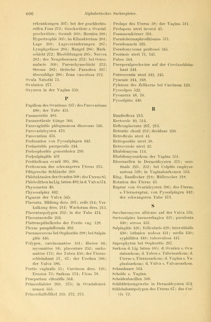 erkrankungen 307; bei dergeBchlechts- reifen Trau 272: Geschwülste s. Ovarial- geschwülste; Oestalt 269; Hernien 288 Hypertrophie 305; im Klimakterium 2S4 Lage 269; Lageveränderungen 2S7 Lymphgefässe 284; Mangel 286; Mark- schicht 272; Missbildungen 285; Nerven 283; des Neugeborenen 272: bei Osteo- malacie 309; Parenchymschicht 272: Stroma 282; tierische Parasiten .'!97: überzählige 286; Zona vasculosa 272. Ovula Nabotbj 73. Ovulation 277. Oxyuren in der Vagina 559. Papillom des < »variums '-\-M ; des Parovariums 480: der Tube 451. Parametritis 483. Paraurethrale Gänge 566. Paravaginitis phlegmonosa dissecans 526. Parovarialcysten 479. Parovarium 470. Perforation von Pyosalpingen 442. Perimetritis puerperalis 244. Perioophoritis gonorrhoica 299. Perisalpingitis 431 Perithelioma ovarü 385. 386. Peritoneum des schwangeren Uterus 215. Pflügersche Schläuche 269. Phlebektasien der < Ivarien 308: des Uterus 85. Phlebolithen im Lig. latum 482: in d. Vulva 574. Physometra 49. Physosalpinx 442. Pigment der Vulva 565. Placenta, Bildung ders. 207: reife 214: Ver- kalkung ders. 214: Wachstum ders. 213. PlaGentarpolypen 252: in der Tube 474. Placentarstelle 224. Plattenepithelkrebs der Portio vag. 128. Plexus pampiniformis 482. Pneumococcus bei Oophoritis 298; bei Salpin- gitis 44<;. Polypen, carcinomatöse 161; fibröse 94: myomatöse 94: placentare 252: sarko- matöse 173: der Tuben 450: der Uterus- schleimhaut 57, 07: der Urethra 586; der Vulva 586. Portio vaginalis 15: Carcinom ders. 126; Erosion 73: Sarkoni 174: Ileus 78. Praeputium clitoridis 564. Primordialeier 269, 275: in Ovarialcarci- nonien 353. Primordialfollikel 269, 272. 273. Prolaps des Uterus 38; dir Vagina 511. Prolapsus uteri inversi 45. Psammomkörner 391. Pseudohermaphroditismu8 571. Pseudomucin 325. Pseudomyxoma peritonei 345. Psoriasis uteri 71. 147. Pubes 564. Puerperalgeschwüre auf der Cervixschleim- haut 244. Putrescentia uteri 242. 245. Pyaemie 244. 248. Pyknose des Zellkerns bei Carcinom 12.'!. Pyocolpos 522. Pyometra 48, 70. Pyosalpinx 44o. R Randreflexa 213. Rectocele 40. 514. Reflexaplacenta 207. 213. Retentio chorii 252: deeiduae 250. RetroHexio uteri 44. Ketropositio uteri 38. Retroversio uteri 42. Rhabdomyom 114. Rhabdomyosarkom der Vagina 551. Kiesenzellen in Dermoidcysten 371: sero- rinale 225. 252: bei Colpitis emphyse- matosa 528: in Vaginalsarkomen 553. Hing. Bandischer 218; Müllerscher 218. Rotation des Uterus 43. Ruptur von Ovarialcysten 396; des Uterus. s. Uterusruptur, von Pyosalpingen 442: der schwangeren Tube 47.'!. s Saccharomyces albicans auf der Vulva 576. Sactosalpinx haemorrhagica 421 : pumlenta 440; serosa 433. Salpingitis 426; follicularis429; interstitialis Cid: isthmica nodosa 4.'!1 : media 430; syphilitica 448; tuberculosa 447. Saprophyten bei Oophoritis 297. Sarkoni d. Lig. latum 485; d. Ovarien s. Ova- rialsarkom; d. Tuben s. Tubensarkom; d. Uterus s. Uterussarkom: d. Vagina s. Va- ginalsarkom; d. Vulva >. Vulvarsarkom. Schamhaare 564. Scheide s. Vagina. Scheidenbacillen 500. Schilddrüsengewebe in Dermoidcysten 374. Schleimhautpolypen des Uterus 07: des Cer- vix 72.