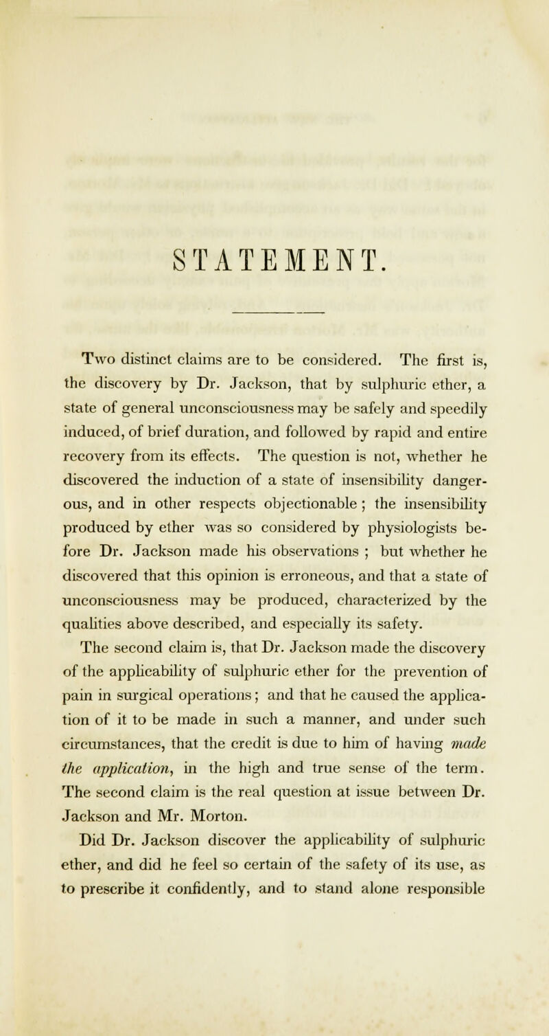 STATEMENT. Two distinct claims are to be considered. The first is, the discovery by Dr. Jackson, that by sulphuric ether, a state of general unconsciousness may be safely and speedily induced, of brief duration, and followed by rapid and entire recovery from its effects. The question is not, whether he discovered the induction of a state of insensibility danger- ous, and in other respects objectionable ; the insensibility produced by ether was so considered by physiologists be- fore Dr. Jackson made his observations ; but whether he discovered that this opinion is erroneous, and that a state of unconsciousness may be produced, characterized by the qualities above described, and especially its safety. The second claim is, that Dr. Jackson made the discovery of the applicability of sulphuric ether for the prevention of pain in surgical operations; and that he caused the applica- tion of it to be made in such a manner, and under such circumstances, that the credit is due to him of having made the application, in the high and true sense of the term. The second claim is the real question at issue between Dr. Jackson and Mr. Morton. Did Dr. Jackson discover the applicability of sulphuric ether, and did he feel so certain of the safety of its use, as to prescribe it confidently, and to stand alone responsible