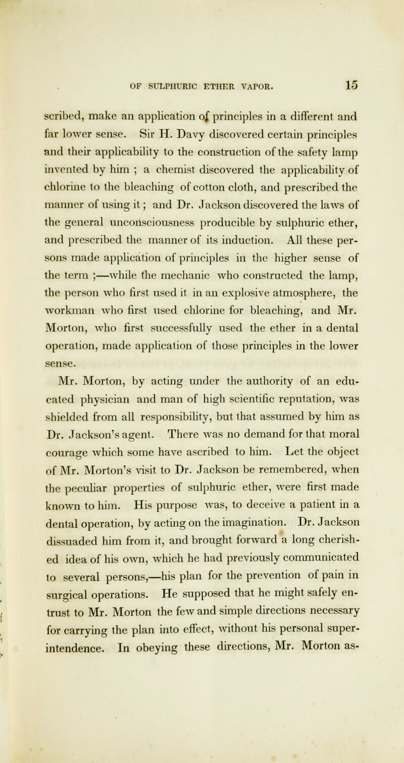 scribed, make an application of principles in a different and far lower sense. Sir H. Davy discovered certain principles and their applicability to the construction of the safety lamp invented by him ; a chemist discovered the applicability of chlorine to the bleaching of cotton cloth, and prescribed the manner of using it; and Dr. Jackson discovered the laws of the general unconsciousness producible by sulphuric ether, and prescribed the manner of its induction. All these per- sons made application of principles in the higher sense of the term ;—while the mechanic who constructed the lamp, the person who first used it in an explosive atmosphere, the workman who first used chlorine for bleaching, and Mr. Morton, who first successfully used the ether in a dental operation, made application of those principles in the lower sense. Mr. Morton, by acting under the authority of an edu- cated physician and man of high scientific reputation, was shielded from all responsibility, but that assumed by him as Dr. Jackson's agent. There was no demand for that moral courage which some have ascribed to him. Let the object of Mr. Morton's visit to Dr. Jackson be remembered, when the peculiar properties of sulphuric ether, were first made known to him. His purpose was, to deceive a patient in a dental operation, by acting on the imagination. Dr. Jackson dissuaded him from it, and brought forward a long cherish- ed idea of his own, which he had previously communicated to several persons,—his plan for the prevention of pain in surgical operations. He supposed that he might safely en- trust to Mr. Morton the few and simple directions necessary for carrying the plan into effect, without his personal super- intendence. In obeying these directions, Mr. Morton as-