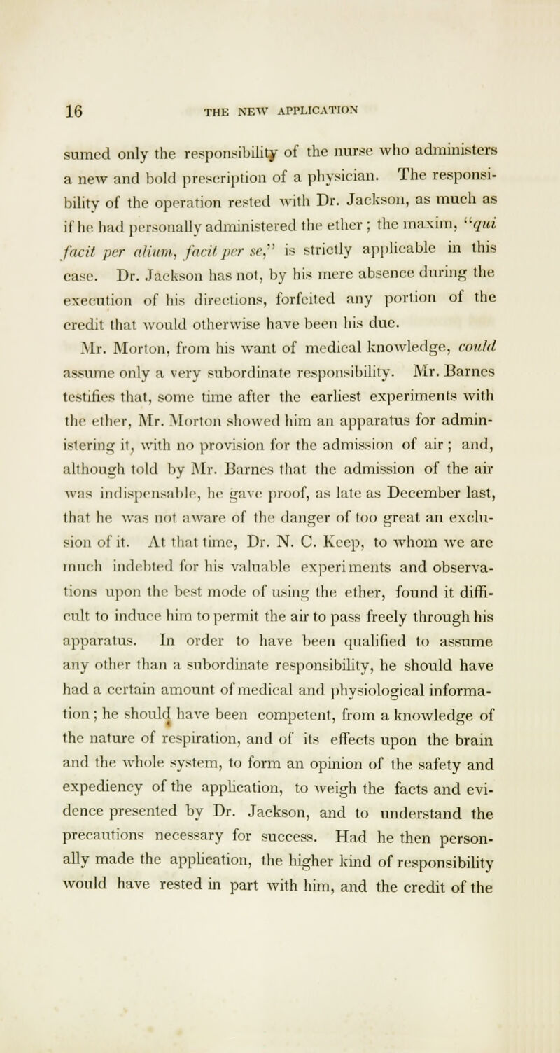 sumed only the responsibility of the nurse who administers a new and bold prescription of a physician. The responsi- bility of the operation rested with Dr. Jackson, as much as if he had personally administered the ether ; the maxim, qm facit per alum, facUper se, is strictly applicable in this case. Dr. Jackson has not, by his mere absence during the execution of his directions, forfeited any portion of the credit that would otherwise have been his due. Mr. Morton, from his want of medical knowledge, could assume only a very subordinate responsibility. Mr. Barnes testifies that, some time after the earliest experiments with the ether, Mr. Morton showed him an apparatus for admin- istering jt; with no provision for the admission of air; and, although told by Mr. Barnes that the admission of the air was indispensable, he gave proof, as late as December last, that he was not aware of the danger of too great an exclu- sion of it. At that time, Dr. N. C. Keep, to whom we are much indebted for his valuable experiments and observa- tions upon the best mode of using the ether, found it diffi- cult to induce him to permit the air to pass freely through his apparatus. In order to have been qualified to assume any other than a subordinate responsibility, he should have had a certain amount of medical and physiological informa- tion ; he should have been competent, from a knowledge of the nature of respiration, and of its effects upon the brain and the whole system, to form an opinion of the safety and expediency of the application, to weigh the facts and evi- dence presented by Dr. Jackson, and to understand the precautions necessary for success. Had he then person- ally made the application, the higher kind of responsibility would have rested in part with him, and the credit of the
