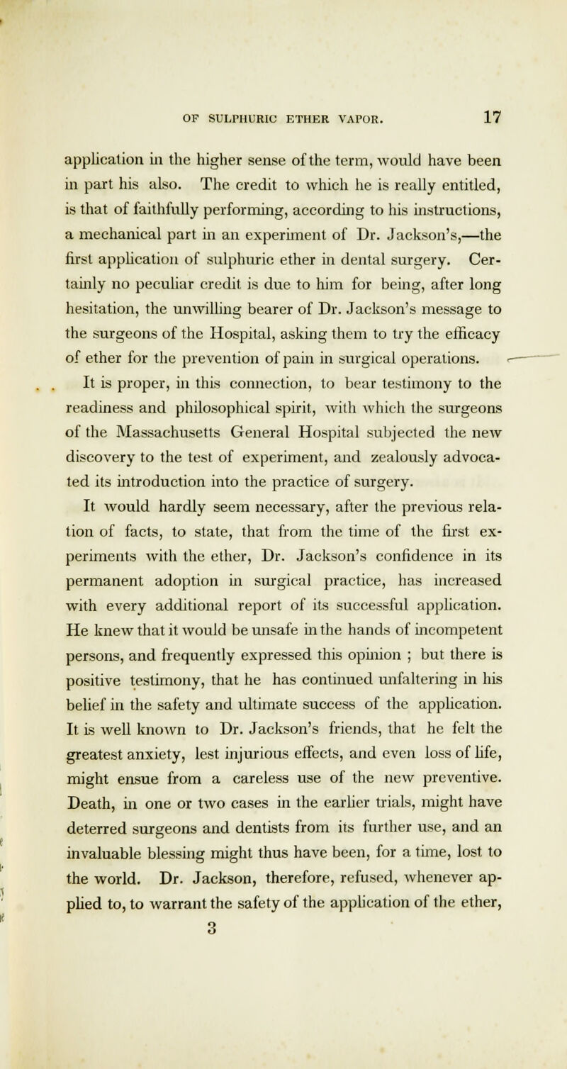 application in the higher sense of the term, would have been in part his also. The credit to which he is really entitled, is that of faithfully performing, according to his instructions, a mechanical part in an experiment of Dr. Jackson's,—the first application of sulphuric ether in dental surgery. Cer- tainly no peculiar credit is due to him for being, after long hesitation, the unwilling bearer of Dr. Jackson's message to the surgeons of the Hospital, asking them to try the efficacy of ether for the prevention of pain in surgical operations. It is proper, in this connection, to bear testimony to the readiness and philosophical spirit, with which the surgeons of the Massachusetts General Hospital subjected the new discovery to the test of experiment, and zealously advoca- ted its introduction into the practice of surgery. It would hardly seem necessary, after the previous rela- tion of facts, to state, that from the time of the first ex- periments with the ether, Dr. Jackson's confidence in its permanent adoption in surgical practice, has increased with every additional report of its successful application. He knew that it would be unsafe in the hands of incompetent persons, and frequently expressed this opinion ; but there is positive testimony, that he has continued unfaltering hi his belief in the safety and ultimate success of the application. It is well known to Dr. Jackson's friends, that he felt the greatest anxiety, lest injurious effects, and even loss of life, might ensue from a careless use of the new preventive. Death, in one or two cases in the earlier trials, might have deterred surgeons and dentists from its further use, and an invaluable blessing might thus have been, for a time, lost to the world. Dr. Jackson, therefore, refused, whenever ap- plied to, to warrant the safety of the application of the ether, 3