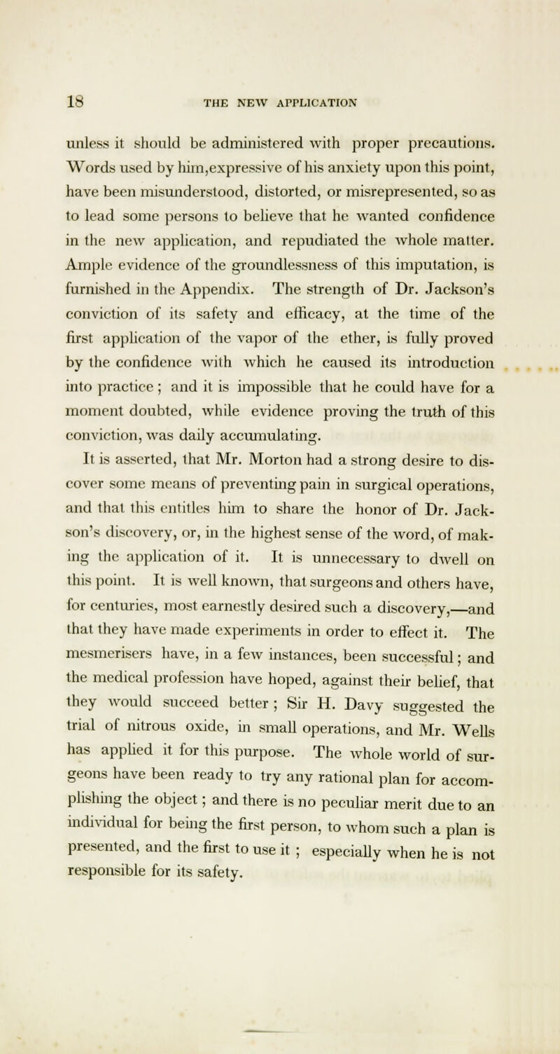 unless it should be administered with proper precautions. Words used by him,expressive of his anxiety upon this point, have been misunderstood, distorted, or misrepresented, so as to lead some persons to believe that he wanted confidence in the new application, and repudiated the whole matter. Ample evidence of the groundlessness of this imputation, is furnished in the Appendix. The strength of Dr. Jackson's conviction of its safety and efficacy, at the time of the first application of the vapor of the ether, is fully proved by the confidence with which he caused its introduction into practice ; and it is impossible that he could have for a moment doubted, while evidence proving the truth of this conviction, was daily accumulating. It is asserted, that Mr. Morton had a strong desire to dis- cover some means of preventing pain in surgical operations, and that this entitles him to share the honor of Dr. Jack- son's discovery, or, in the highest sense of the word, of mak- ing the application of it. It is unnecessary to dwell on this point. It is well known, that surgeons and others have, for centuries, most earnestly desired such a discovery, and that they have made experiments in order to effect it. The mesmerisers have, in a few instances, been successful; and the medical profession have hoped, against their belief, that they would succeed better ; Sir H. Davy suggested the trial of nitrous oxide, in small operations, and Mr. Wells has applied it for this purpose. The whole world of sur- geons have been ready to try any rational plan for accom- plishing the object; and there is no peculiar merit due to an individual for being the first person, to whom such a plan is presented, and the first to use it ; especially when he is not responsible for its safety.