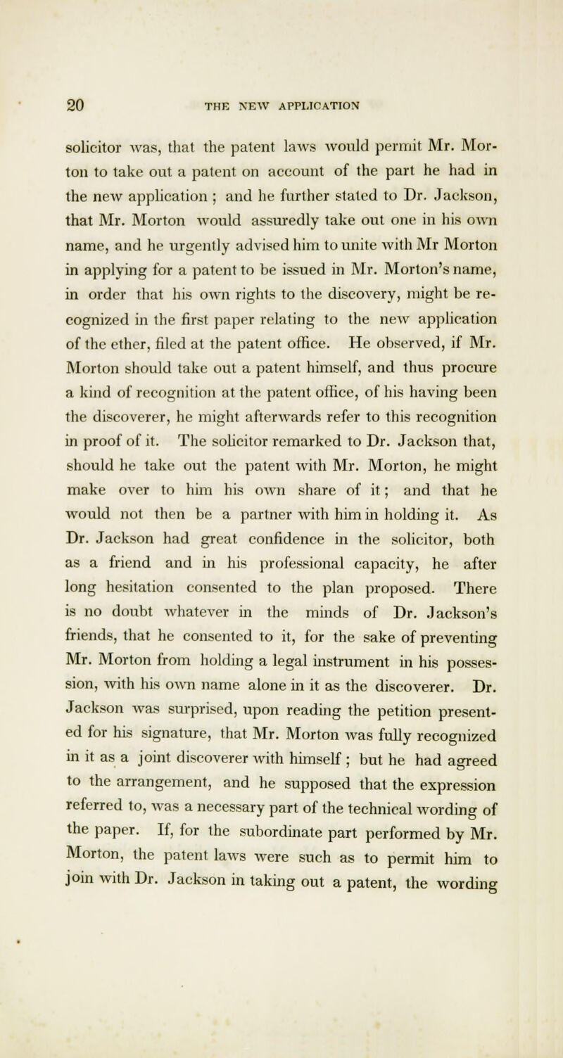 solicitor was, that the patent laws would permit Mr. Mor- ton to take out a patent on account of the part he had in the new application ; and he further staled to Dr. Jackson, that Mr. Morton would assuredly take out one in his own name, and he urgently advised him to unite with Mr Morton in applying for a patent to be issued in Mr. Morton's name, in order that his own rights to the discovery, might be re- cognized in the first paper relating to the new application of the ether, filed at the patent office. He observed, if Mr. Morton should take out a patent himself, and thus procure a kind of recognition at the patent office, of his having been the discoverer, he might afterwards refer to this recognition in proof of it. The solicitor remarked to Dr. Jackson that, should he take out the patent with Mr. Morion, he might make over to him his own share of it; and that he would not then be a partner with him in holding it. As Dr. Jackson had great confidence in the solicitor, both as a friend and in his professional capacity, he after long hesitation consented to the plan proposed. There is no doubt whatever in the minds of Dr. Jackson's friends, that he consented to it, for the sake of preventing Mr. Morton from holding a legal instrument in his posses- sion, with his own name alone in it as the discoverer. Dr. Jackson was surprised, upon reading the petition present- ed for his signature, that Mr. Morton was fully recognized in it as a joint discoverer with himself ; but he had agreed to the arrangement, and he supposed that the expression referred to, was a necessary part of the technical wording of the paper. If, for the subordinate part performed by Mr. Morton, the patent laws were such as to permit him to join with Dr. Jackson in taking out a patent, the wording