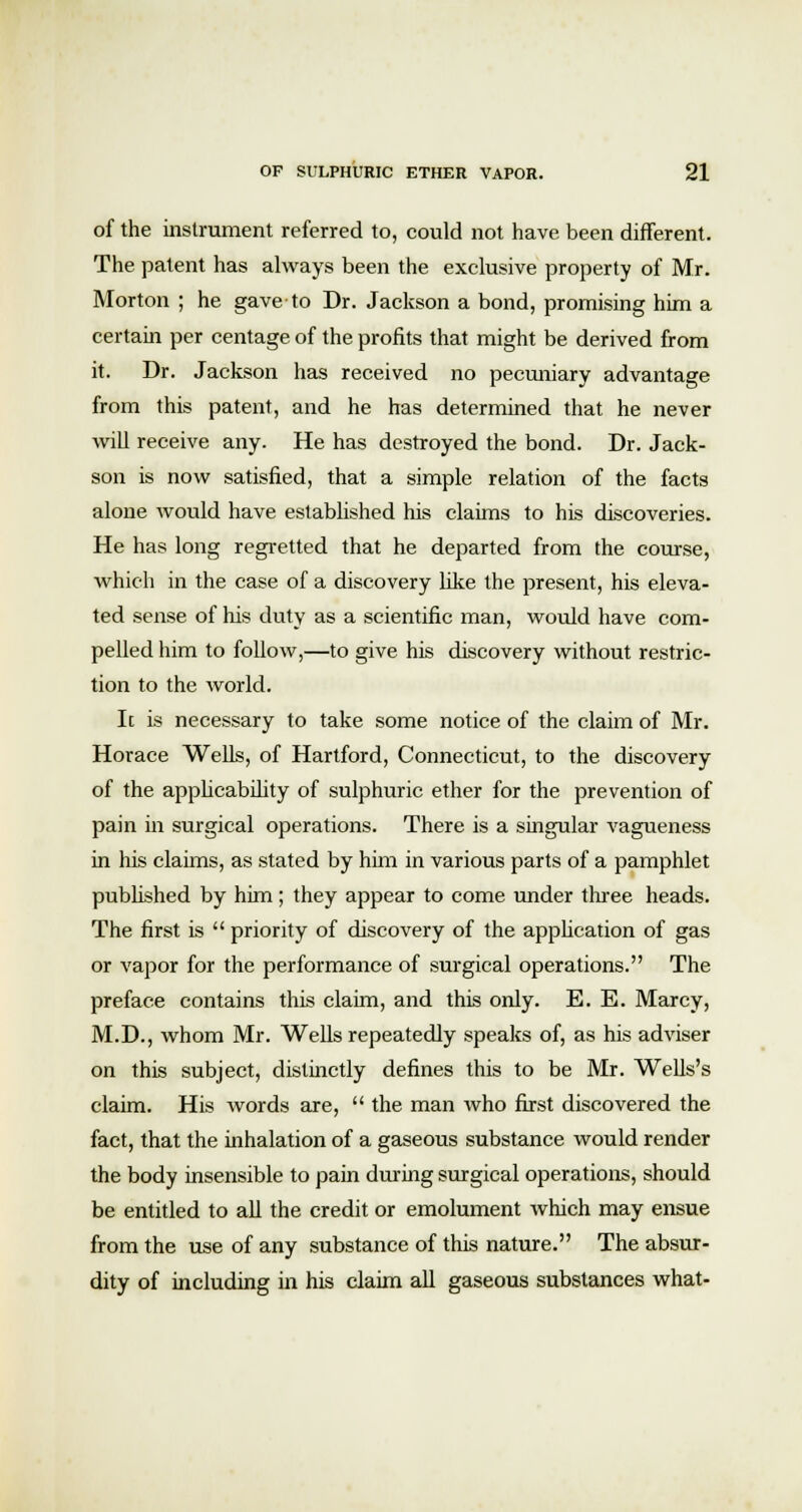 of the instrument referred to, could not have been different. The patent has always been the exclusive property of Mr. Morton ; he gave to Dr. Jackson a bond, promising him a certain per centage of the profits that might be derived from it. Dr. Jackson has received no pecuniary advantage from this patent, and he has determined that he never will receive any. He has destroyed the bond. Dr. Jack- son is now satisfied, that a simple relation of the facts alone would have established his claims to his discoveries. He has long regretted that he departed from the course, which in the case of a discovery like the present, his eleva- ted sense of his duty as a scientific man, would have com- pelled him to follow,—to give his discovery without restric- tion to the world. Ic is necessary to take some notice of the claim of Mr. Horace Wells, of Hartford, Connecticut, to the discovery of the applicability of sulphuric ether for the prevention of pain in surgical operations. There is a singular vagueness in his claims, as stated by him in various parts of a pamphlet published by him; they appear to come under three heads. The first is  priority of discovery of the application of gas or vapor for the performance of surgical operations. The preface contains this claim, and this only. E. E. Marcy, M.D., whom Mr. Wells repeatedly speaks of, as his adviser on this subject, distinctly defines this to be Mr. Wells's claim. His words are,  the man who first discovered the fact, that the inhalation of a gaseous substance would render the body insensible to pain during surgical operations, should be entitled to all the credit or emolument which may ensue from the use of any substance of this nature. The absur- dity of including in his claim all gaseous substances what-
