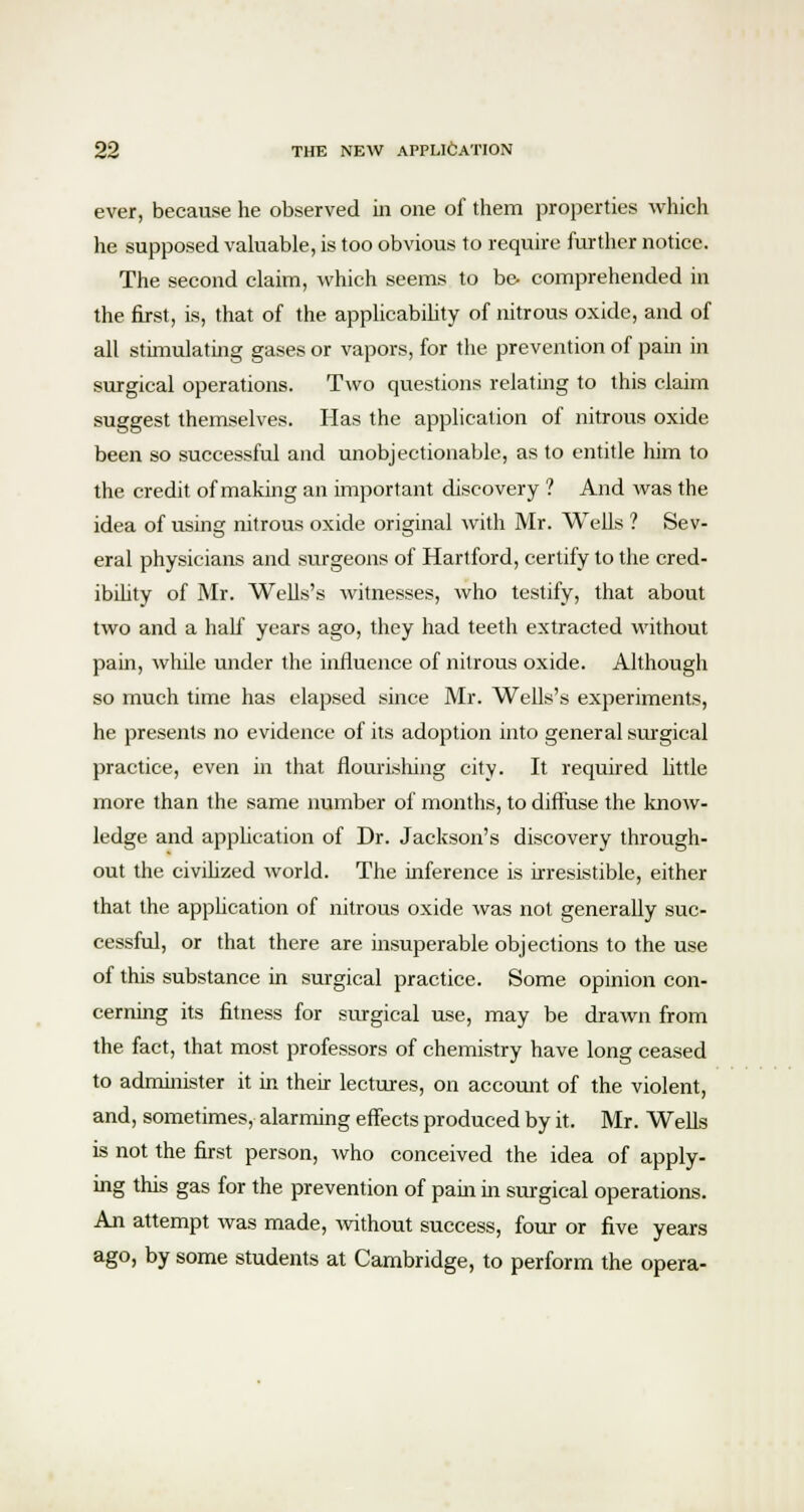 ever, because he observed in one of them properties which he supposed valuable, is too obvious to require further notice. The second claim, which seems to be- comprehended in the first, is, that of the applicability of nitrous oxide, and of all stimulating gases or vapors, for the prevention of pain in surgical operations. Two questions relating to this claim suggest themselves. Has the application of nitrous oxide been so successful and unobjectionable, as to entitle him to the credit of making an important discovery ? And was the idea of using nitrous oxide original with Mr. Wells ? Sev- eral physicians and surgeons of Hartford, certify to the cred- ibility of Mr. Wells's witnesses, who testify, that about two and a half years ago, they had teeth extracted without pain, while under the influence of nitrous oxide. Although so much time has elapsed since Mr. Wells's experiments, he presents no evidence of its adoption into general surgical practice, even in that nourishing city. It required little more than the same number of months, to diffuse the know- ledge and application of Dr. Jackson's discovery through- out the civihzed world. The inference is irresistible, either that the application of nitrous oxide was not generally suc- cessful, or that there are insuperable objections to the use of this substance in surgical practice. Some opinion con- cerning its fitness for surgical use, may be drawn from the fact, that most professors of chemistry have long ceased to administer it in their lectures, on account of the violent, and, sometimes, alarming effects produced by it. Mr. Wells is not the first person, who conceived the idea of apply- ing this gas for the prevention of pain in surgical operations. An attempt was made, without success, four or five years ago, by some students at Cambridge, to perform the opera-