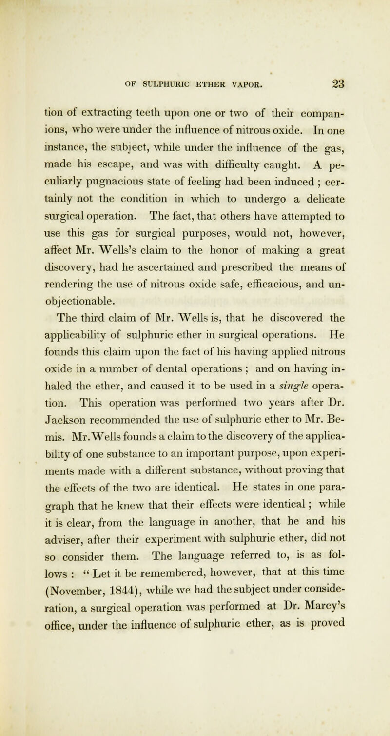 tion of extracting teeth upon one or two of their compan- ions, who were under the influence of nitrous oxide. In one instance, the subject, while under the influence of the gas, made his escape, and was with difficulty caught. A pe- culiarly pugnacious state of feeling had been induced ; cer- tainly not the condition in which to undergo a delicate surgical operation. The fact, that others have attempted to use this gas for surgical purposes, would not, however, affect Mr. Wells's claim to the honor of making a great discovery, had he ascertained and prescribed the means of rendering the use of nitrous oxide safe, efficacious, and un- objectionable. The third claim of Mr. Wells is, that he discovered the applicability of sulphuric ether in surgical operations. He founds this claim upon the fact of his having applied nitrous oxide in a number of dental operations ; and on having in- haled the ether, and caused it to be used in a single opera- tion. This operation was performed two years after Dr. Jackson recommended the use of sulphuric ether to Mr. Be- mis. Mr. Wells founds a claim to the discovery of the applica- bility of one substance to an important purpose, upon experi- ments made with a different substance, without proving that the effects of the two are identical. He states in one para- graph that he knew that their effects were identical; while it is clear, from the language in another, that he and his adviser, after their experiment with sulphuric ether, did not so consider them. The language referred to, is as fol- lows :  Let it be remembered, however, that at this time (November, 1844), while we had the subject under conside- ration, a surgical operation was performed at Dr. Marcy's office, under the influence of sulphuric ether, as is proved