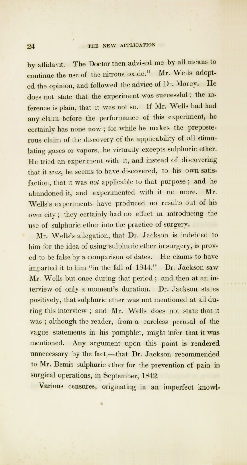 by affidavit. The Doctor then advised me by all means to continue the use of the nitrous oxide. Mr. Wells adopt- ed the opinion, and followed the advice of Dr. Marcy. He does not state that the experiment was successful; the in- ference is plain, that it was not so. If Mr. Wells had had any claim before the performance of this experiment, he certainly has none now ; for while he makes the preposte- rous claim of the discovery of the applicability of all stimu- lating gases or vapors, he virtually excepts sulphuric ether. He tried an experiment with it, and instead of discovering that it was, he seems to have discovered, to his own satis- faction, that it was not applicable to that purpose ; and he abandoned it, and experimented with it no more. Mr. Wells's experiments have produced no results out of his own city; they certainly had no effect in introducing the use of sulphuric ether into the practice of surgery. Mr. Wells's allegation, that Dr. Jackson is indebted to him for the idea of using sulphuric ether in surgery, is prov- ed to be false by a comparison of dates. He claims to have imparted it to him in the fall of 1844. Dr. Jackson saw Mr. Wells but once during that period ; and then at an in- terview of only a moment's duration. Dr. Jackson states positively, that sulphuric ether was not mentioned at all du- ring this interview ; and Mr. Wells does not state that it was ; although the reader, from a careless perusal of the vague statements in his pamphlet, might infer that it was mentioned. Any argument upon this point is rendered unnecessary by the fact,—that Dr. Jackson recommended to Mr. Bemis sulphuric ether for the prevention of pain in surgical operations, in September, 1842. Various censures, originating in an imperfect knowl-