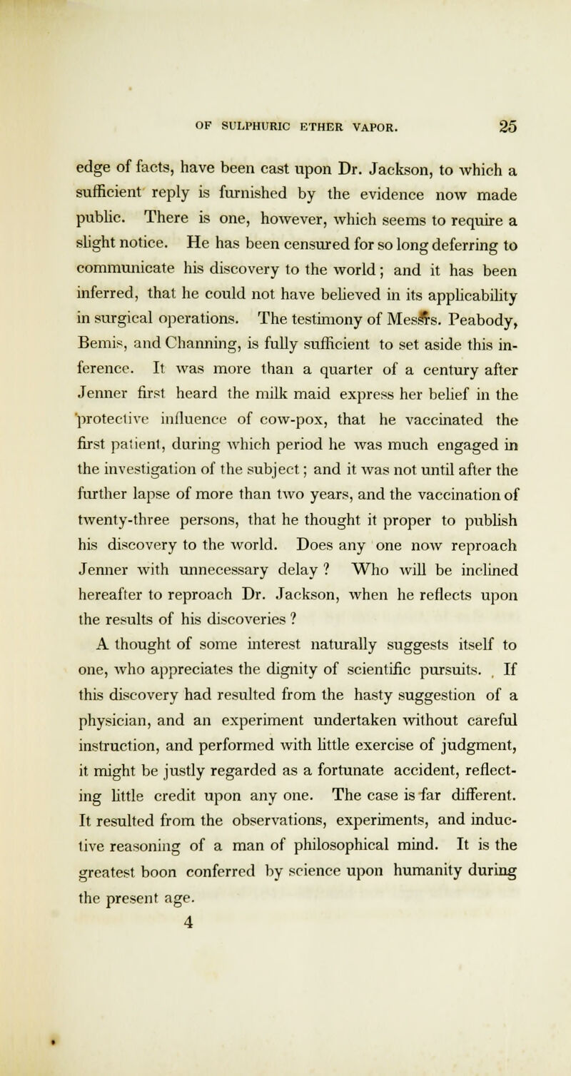 edge of facts, have been cast upon Dr. Jackson, to which a sufficient reply is furnished by the evidence now made public. There is one, however, which seems to require a slight notice. He has been censured for so long deferring to communicate his discovery to the world; and it has been inferred, that he could not have believed in its applicability in surgical operations. The testimony of Messrs. Peabody, Bemis, and Channing, is fully sufficient to set aside this in- ference. It was more than a quarter of a century after Jenner first heard the milk maid express her belief in the protective influence of cow-pox, that he vaccinated the first patient, during which period he was much engaged in the investigation of the subject; and it was not until after the further lapse of more than two years, and the vaccination of twenty-three persons, that he thought it proper to publish his discovery to the world. Does any one now reproach Jenner with unnecessary delay ? Who will be inclined hereafter to reproach Dr. Jackson, when he reflects upon the results of his discoveries ? A thought of some interest naturally suggests itself to one, who appreciates the dignity of scientific pursuits. If this discovery had resulted from the hasty suggestion of a physician, and an experiment undertaken without careful instruction, and performed with little exercise of judgment, it might be justly regarded as a fortunate accident, reflect- ing little credit upon any one. The case is far different. It resulted from the observations, experiments, and induc- tive reasoning of a man of philosophical mind. It is the greatest boon conferred by science upon humanity during the present age. 4