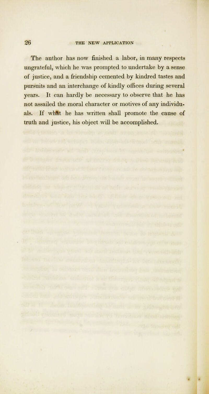 The author has now finished a labor, in many respects ungrateful, which he was prompted lo undertake by a sense of justice, and a friendship cemented by kindred tastes and pursuits and an interchange of kindly offices during several years. It can hardly be necessary to observe that he has not assailed the moral character or motives of any individu- als. If whftt he has written shall promote the cause of truth and justice, his object will be accomplished.