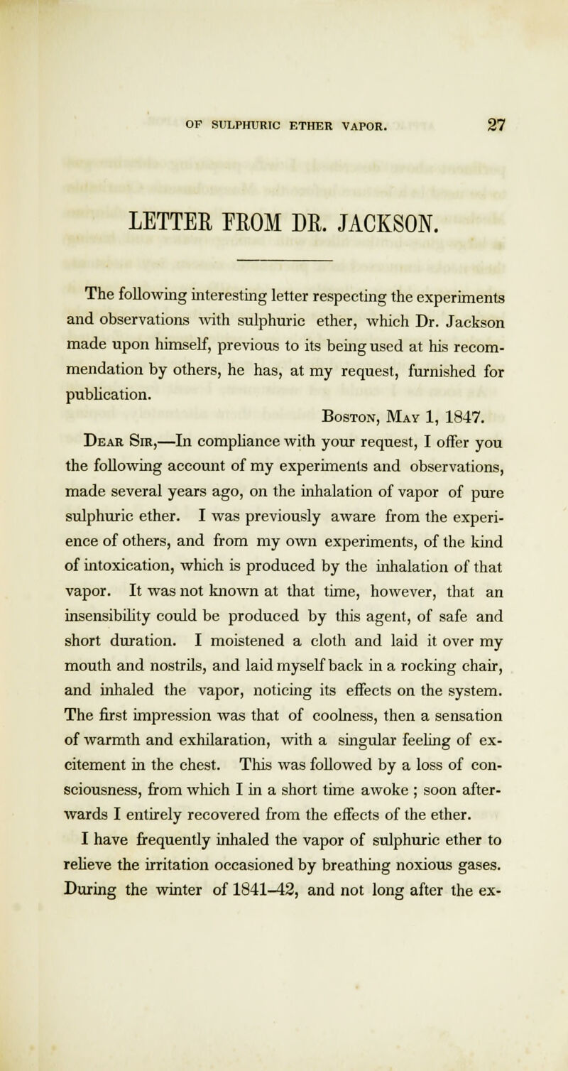 LETTER EROM DR. JACKSON. The following interesting letter respecting the experiments and observations with sulphuric ether, which Dr. Jackson made upon himself, previous to its being used at his recom- mendation by others, he has, at my request, furnished for publication. Boston, May 1, 1847. Dear Sir,—In compliance with your request, I offer you the following account of my experiments and observations, made several years ago, on the inhalation of vapor of pure sulphuric ether. I was previously aware from the experi- ence of others, and from my own experiments, of the kind of intoxication, which is produced by the inhalation of that vapor. It was not known at that time, however, that an insensibility could be produced by this agent, of safe and short duration. I moistened a cloth and laid it over my mouth and nostrils, and laid myself back in a rocking chair, and inhaled the vapor, noticing its effects on the system. The first impression was that of coolness, then a sensation of warmth and exhilaration, with a singular feeling of ex- citement in the chest. This was followed by a loss of con- sciousness, from which I in a short time awoke ; soon after- wards I entirely recovered from the effects of the ether. I have frequently inhaled the vapor of sulphuric ether to relieve the irritation occasioned by breathing noxious gases. During the winter of 1841-42, and not long after the ex-