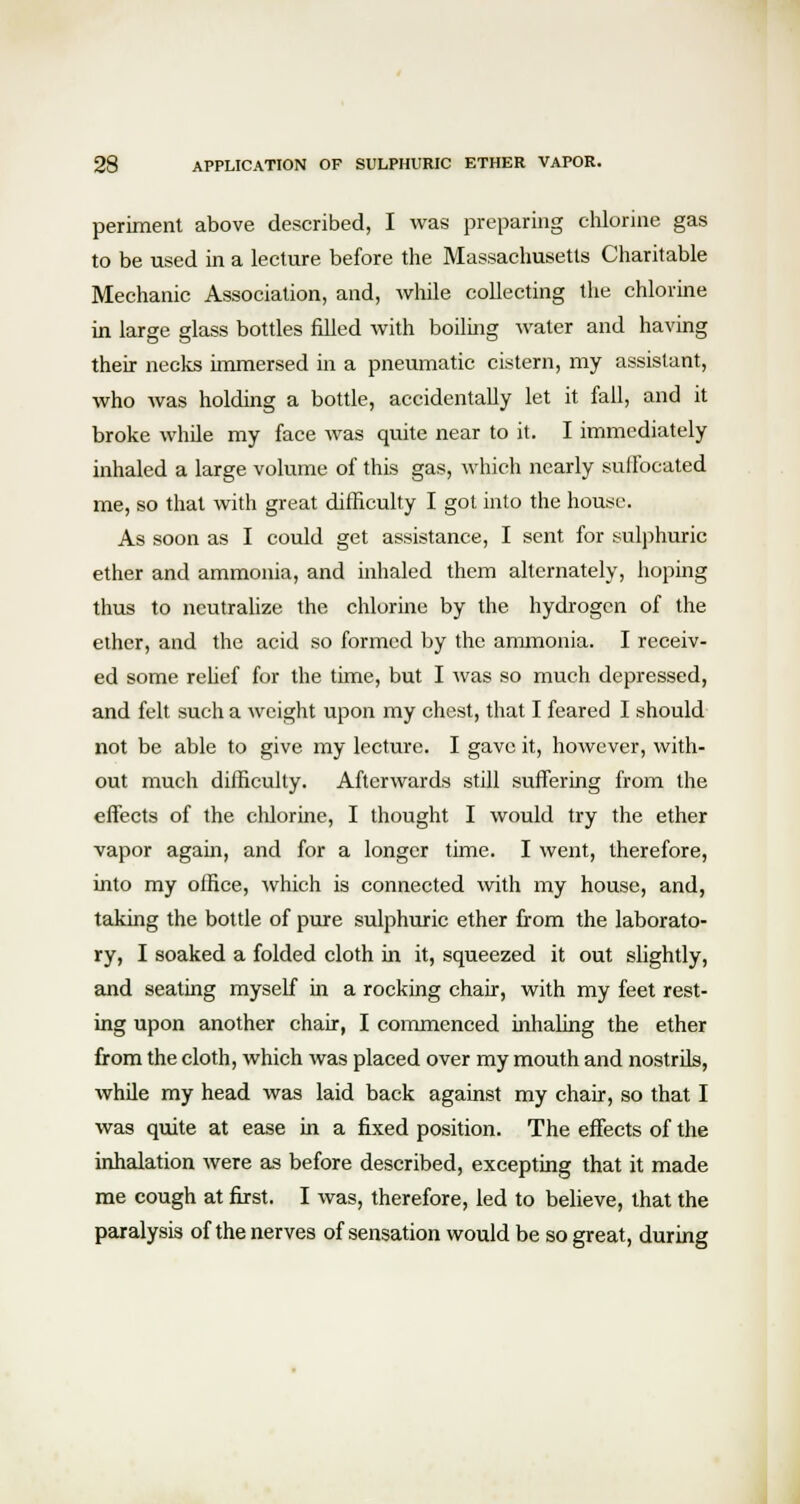 periment above described, I was preparing chlorine gas to be used in a lecture before the Massachusetts Charitable Mechanic Association, and, while collecting the chlorine in large glass bottles filled with boiling water and having their necks immersed in a pneumatic cistern, my assistant, who was holding a bottle, accidentally let it fail, and it broke while my face was quite near to it. I immediately inhaled a large volume of this gas, which nearly sulfocated me, so that with great difficulty I got into the house. As soon as I could get assistance, I sent for sulphuric ether and ammonia, and inhaled them alternately, hoping thus to neutralize the chlorine by the hydrogen of the ether, and the acid so formed by the ammonia. I receiv- ed some relief for the time, but I was so much depressed, and felt such a weight upon my chest, that I feared I should not be able to give my lecture. I gave it, however, with- out much difficulty. Afterwards still suffering from the effects of the chlorine, I thought I would try the ether vapor again, and for a longer time. I went, therefore, into my office, which is connected with my house, and, taking the bottle of pure sulphuric ether from the laborato- ry, I soaked a folded cloth in it, squeezed it out slightly, and seating myself in a rocking chair, with my feet rest- ing upon another chair, I commenced inhaling the ether from the cloth, which was placed over my mouth and nostrils, while my head was laid back against my chair, so that I was quite at ease in a fixed position. The effects of the inhalation were as before described, excepting that it made me cough at first. I was, therefore, led to believe, that the paralysis of the nerves of sensation would be so great, during