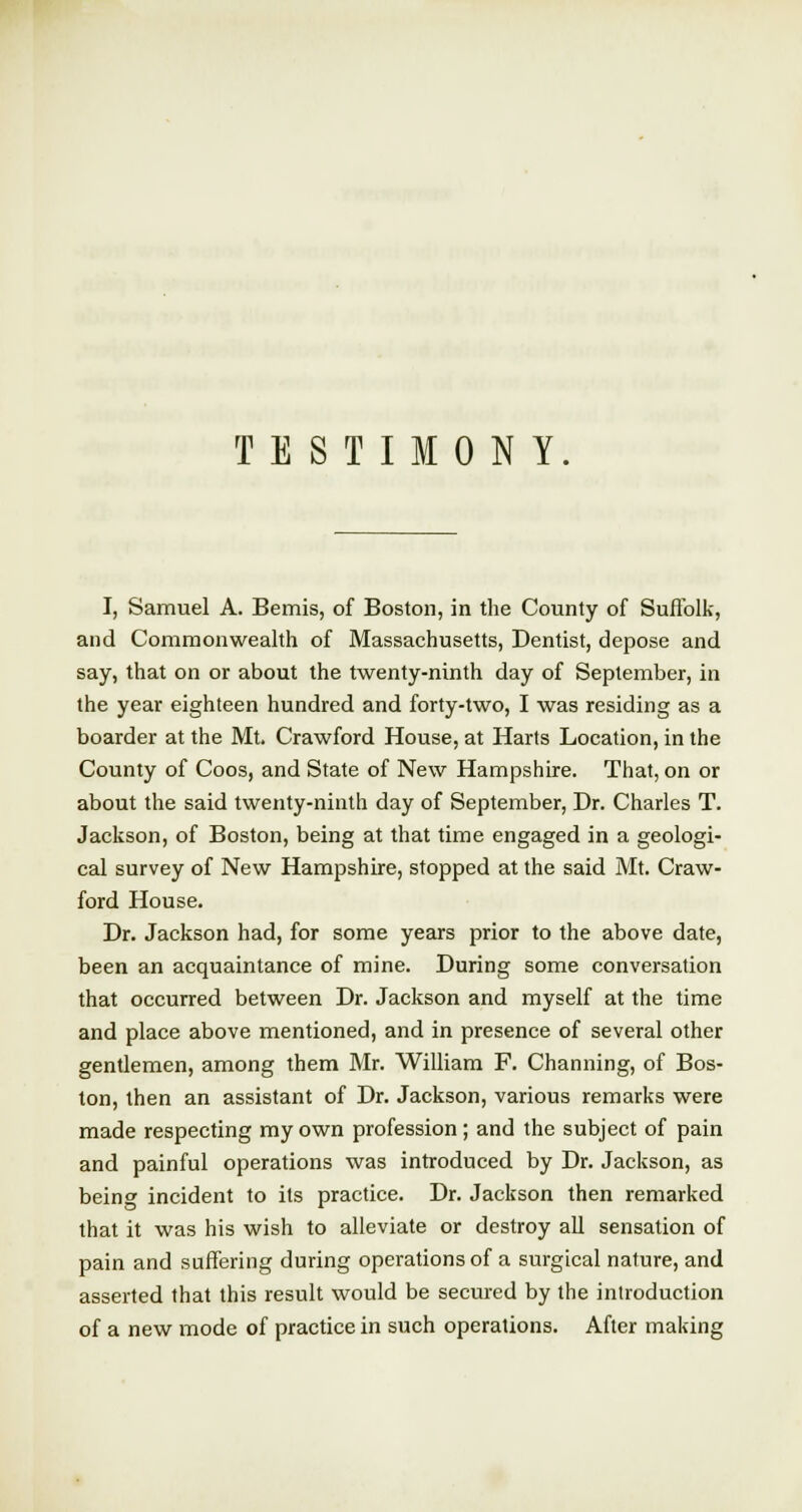 TESTIMONY I, Samuel A. Bemis, of Boston, in the County of Suffolk, and Commonwealth of Massachusetts, Dentist, depose and say, that on or about the twenty-ninth day of September, in the year eighteen hundred and forty-two, I was residing as a boarder at the Mt. Crawford House, at Harts Location, in the County of Coos, and State of New Hampshire. That, on or about the said twenty-ninth day of September, Dr. Charles T. Jackson, of Boston, being at that time engaged in a geologi- cal survey of New Hampshire, stopped at the said Mt. Craw- ford House. Dr. Jackson had, for some years prior to the above date, been an acquaintance of mine. During some conversation that occurred between Dr. Jackson and myself at the time and place above mentioned, and in presence of several other gentlemen, among them Mr. William F. Channing, of Bos- ton, then an assistant of Dr. Jackson, various remarks were made respecting my own profession; and the subject of pain and painful operations was introduced by Dr. Jackson, as being incident to its practice. Dr. Jackson then remarked that it was his wish to alleviate or destroy all sensation of pain and suffering during operations of a surgical nature, and asserted that this result would be secured by the introduction of a new mode of practice in such operations. After making
