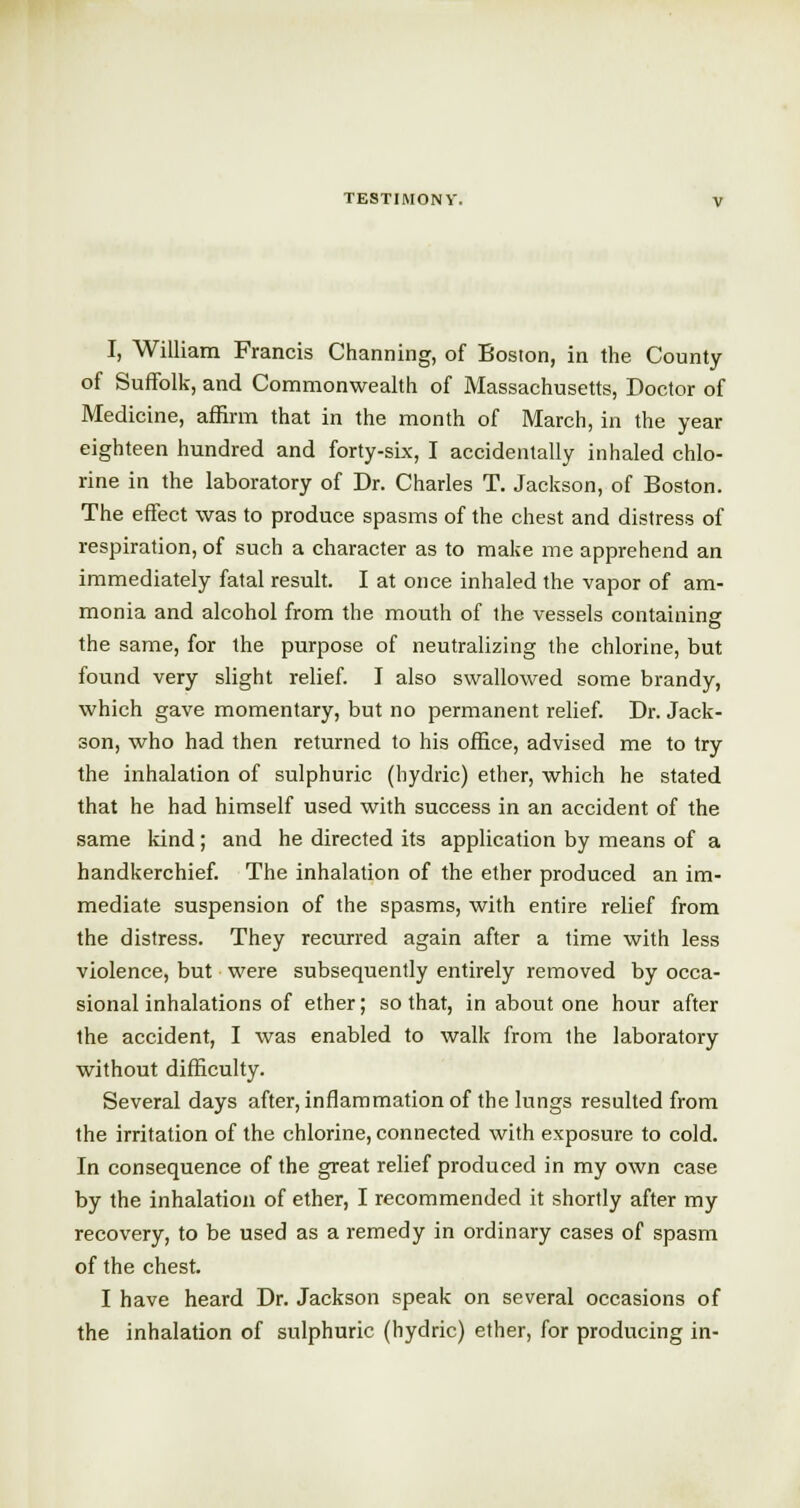 I, William Francis Charming, of Boston, in the County of Suffolk, and Commonwealth of Massachusetts, Doctor of Medicine, affirm that in the month of March, in the year eighteen hundred and forty-six, I accidentally inhaled chlo- rine in the laboratory of Dr. Charles T. Jackson, of Boston. The effect was to produce spasms of the chest and distress of respiration, of such a character as to make me apprehend an immediately fatal result. I at once inhaled the vapor of am- monia and alcohol from the mouth of the vessels containing the same, for the purpose of neutralizing the chlorine, but found very slight relief. I also swallowed some brandy, which gave momentary, but no permanent relief. Dr. Jack- son, who had then returned to his office, advised me to try the inhalation of sulphuric (hydric) ether, which he stated that he had himself used with success in an accident of the same kind; and he directed its application by means of a handkerchief. The inhalation of the ether produced an im- mediate suspension of the spasms, with entire relief from the distress. They recurred again after a time with less violence, but were subsequently entirely removed by occa- sional inhalations of ether; so that, in about one hour after the accident, I was enabled to walk from the laboratory without difficulty. Several days after, inflammation of the lungs resulted from the irritation of the chlorine, connected with exposure to cold. In consequence of the great relief produced in my own case by the inhalation of ether, I recommended it shortly after my recovery, to be used as a remedy in ordinary cases of spasm of the chest. I have heard Dr. Jackson speak on several occasions of the inhalation of sulphuric (hydric) ether, for producing in-