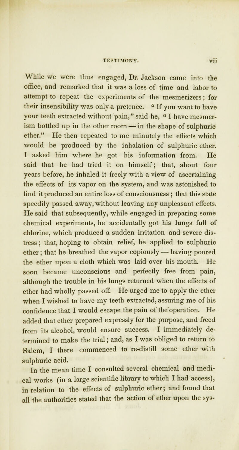 While we were thus engaged, Dr. Jackson came into the office, and remarked that it was a loss of time and labor to attempt to repeat the experiments of the mesmerizers; for their insensibility was only a pretence.  If you want to have your teeth extracted without pain, said he,  I have mesmer- ism bottled up in the other room — in the shape of sulphuric ether. He then repeated to me minutely the effects which would be produced by the inhalation of sulphuric ether. I asked him where he got his information from. He said that he had tried it on himself; that, about four years before, he inhaled it freely with a view of ascertaining the effects of its vapor on the system, and was astonished to find it produced an entire loss of consciousness ; that this state speedily passed away, without leaving any unpleasant effects. He said that subsequently, while engaged in preparing some chemical experiments, he accidentally got his lungs full of chlorine, which produced a sudden irritation and severe dis- tress ; that, hoping to obtain relief, he applied to sulphuric ether; that he breathed the vapor copiously — having poured the ether upon a cloth which was laid over his mouth. He soon became unconscious and perfectly free from pain, although the trouble in his lungs returned when the effects of ether had wholly passed off. He urged me to apply the ether when I wished to have my teeth extracted, assuring me of his confidence that I would escape the pain of the operation. He added that ether prepared expressly for the purpose, and freed from its alcohol, would ensure success. I immediately de- termined to make the trial; and, as I was obliged to return to Salem, I there commenced to re-distill some ether with sulphuric acid. In the mean time I consulted several chemical and medi- cal works (in a large scientific library to which I had access), in relation to the effects of sulphuric ether; and found that all the authorities stated that the action of ether upon the sys-