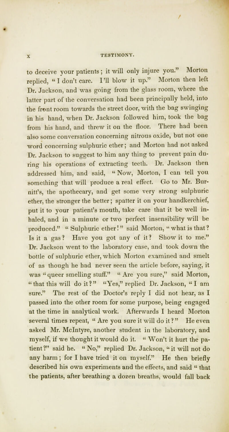 to deceive your patients ; it will only injure you. Morton replied, I don't care. I'll blow it up. Morton then left Dr. Jackson, and was going from the glass room, where the latter part of the conversation had been principally held, into the front room towards the street door, with the bag swinging in his hand, when Dr. Jackson followed him, took the bag from his hand, and threw it on the floor. There had been also some conversation concerning nitrous oxide, but not one word concerning sulphuric ether; and Morton had not asked Dr. Jackson to suggest to him any thing to prevent pain du- ring his operations of extracting teeth. Dr. Jackson then addressed him, and said,  Now, Morton, I can tell you something that will produce a real effect. Go to Mr. Bur- ma's, the apothecary, and get some very strong sulphuric ether, the stronger the better; spatter it on your handkerchief, put it to your patient's mouth, take care that it be well in- haled, and in a minute or two perfect insensibility will be produced.  Sulphuric ether!  said Morton,  what is that ? Is it a gas? Have you got any of it? Show it to me. Dr. Jackson went to the laboratory case, and took down the bottle of sulphuric ether, which Morton examined and smelt of as though he had never seen the article before, saying, it was  queer smelling stuff.  Are you sure, said Morton,  that this will doit? Yes, replied Dr. Jackson, I am sure. The rest of the Doctor's reply I did not hear, as I passed into the other room for some purpose, being engaged at the time in analytical work. Afterwards I heard Morton several times repeat,  Are you sure it will do it?  He even asked Mr. Mclntyre, another student in the laboratory, and myself, if we thought it would do it.  Won't it hurt the pa- tient? said he.  No, replied Dr. Jackson, it will not do any harm; for I have tried it on myself. He then briefly described his own experiments and the effects, and said  that the patients, after breathing a dozen breaths, would fall back