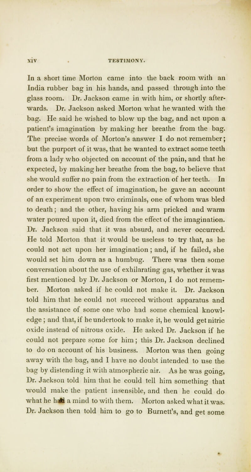 In a short time Morton came into the back room with an India rubber bag in his hands, and passed through into the glass room. Dr. Jackson came in with him, or shortly after- wards. Dr. Jackson asked Morton what he wanted with the bag. He said he wished to blow up the bag, and act upon a patient's imagination by making her breathe from the bag. The precise words of Morton's answer I do not remember; but the purport of it was, that he wanted to extract some teeth from a lady who objected on account of the pain, and that he expected, by making her breathe from the bag, to believe that she would suffer no pain from the extraction of her teeth. In order to show the effect of imagination, he gave an account of an experiment upon two criminals, one of whom was bled to death; and the other, having his arm pricked and warm water poured upon it, died from the effect of the imagination. Dr. Jackson said that it was absurd, and never occurred. He told Morton that it would be useless to try that, as he could not act upon her imagination ; and, if he failed, she would set him down as a humbug. There was then some conversation about the use of exhilarating gas, whether it was first mentioned by Dr. Jackson or Morton, I do not remem- ber. Morton asked if he could not make it. Dr. Jackson told him that he could not succeed without apparatus and the assistance of some one who had some chemical knowl- edge ; and that, if he undertook to make it, he would get nitric oxide instead of nitrous oxide. He asked Dr. Jackson if he could not prepare some for him; this Dr. Jackson declined to do on account of his business. Morton was then going away with the bag, and I have no doubt intended to use the bag by distending it with atmospheric air. As he was going, Dr. Jackson told him that he could tell him something that would make the patient insensible, and then he could do what he h-JA a mind to with them. Morton asked what it was. Dr. Jackson then told him to go to Burnett's, and get some