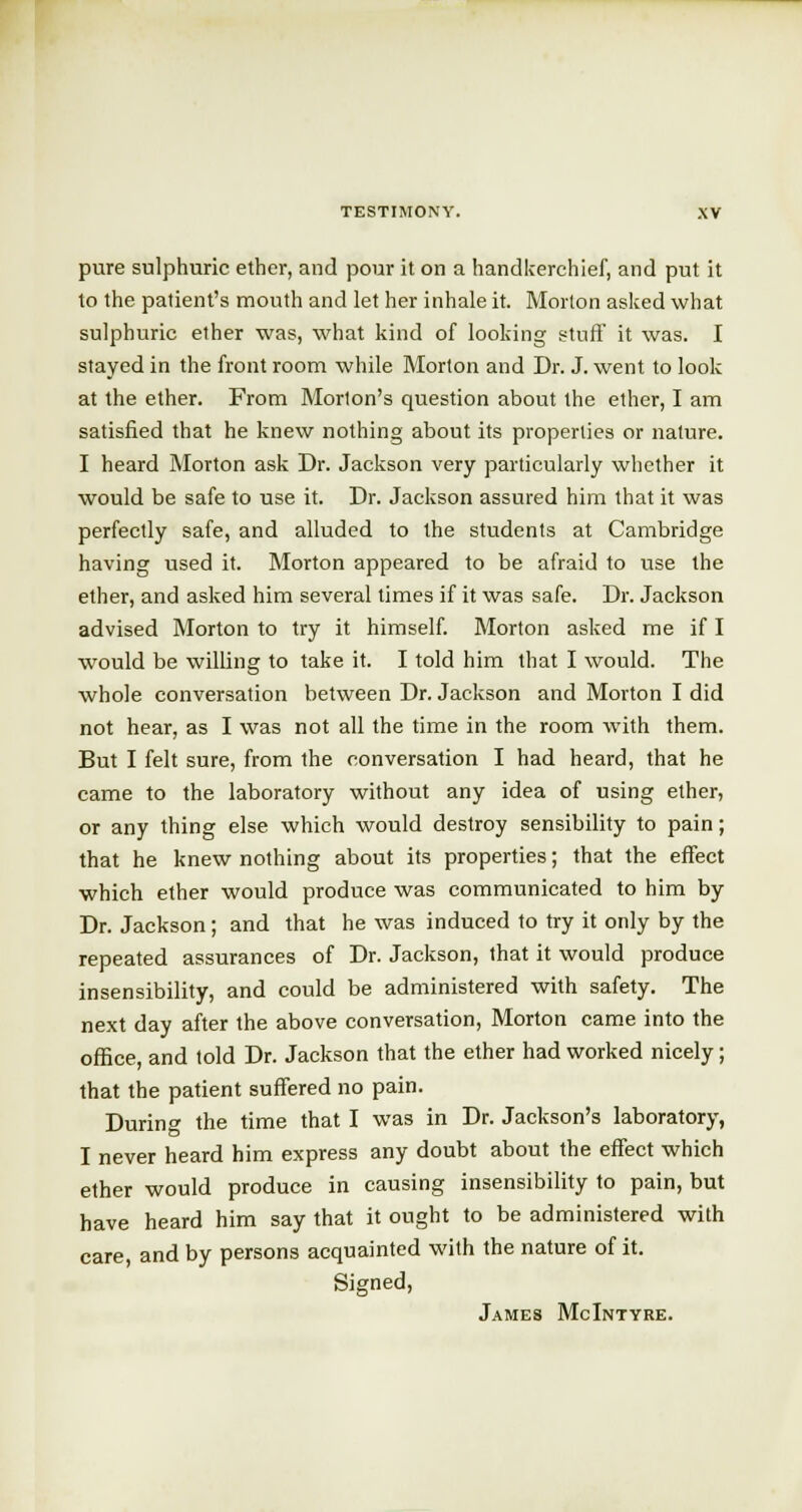 pure sulphuric ether, and pour it on a handkerchief, and put it to the patient's mouth and let her inhale it. Morton asked what sulphuric ether was, what kind of looking stuff it was. I stayed in the front room while Morton and Dr. J. went to look at the ether. From Morion's question about the ether, I am satisfied that he knew nothing about its properties or nature. I heard Morton ask Dr. Jackson very particularly whether it would be safe to use it. Dr. Jackson assured him that it was perfectly safe, and alluded to the students at Cambridge having used it. Morton appeared to be afraid to use the ether, and asked him several times if it was safe. Dr. Jackson advised Morton to try it himself. Morton asked me if I would be willing to take it. I told him that I would. The whole conversation between Dr. Jackson and Morton I did not hear, as I was not all the time in the room with them. But I felt sure, from the conversation I had heard, that he came to the laboratory without any idea of using ether, or any thing else which would destroy sensibility to pain; that he knew nothing about its properties; that the effect which ether would produce was communicated to him by Dr. Jackson; and that he was induced to try it only by the repeated assurances of Dr. Jackson, that it would produce insensibility, and could be administered with safety. The next day after the above conversation, Morton came into the office, and told Dr. Jackson that the ether had worked nicely; that the patient suffered no pain. During the time that I was in Dr. Jackson's laboratory, I never heard him express any doubt about the effect which ether would produce in causing insensibility to pain, but have heard him say that it ought to be administered with care, and by persons acquainted with the nature of it. Signed, James McIntyre.