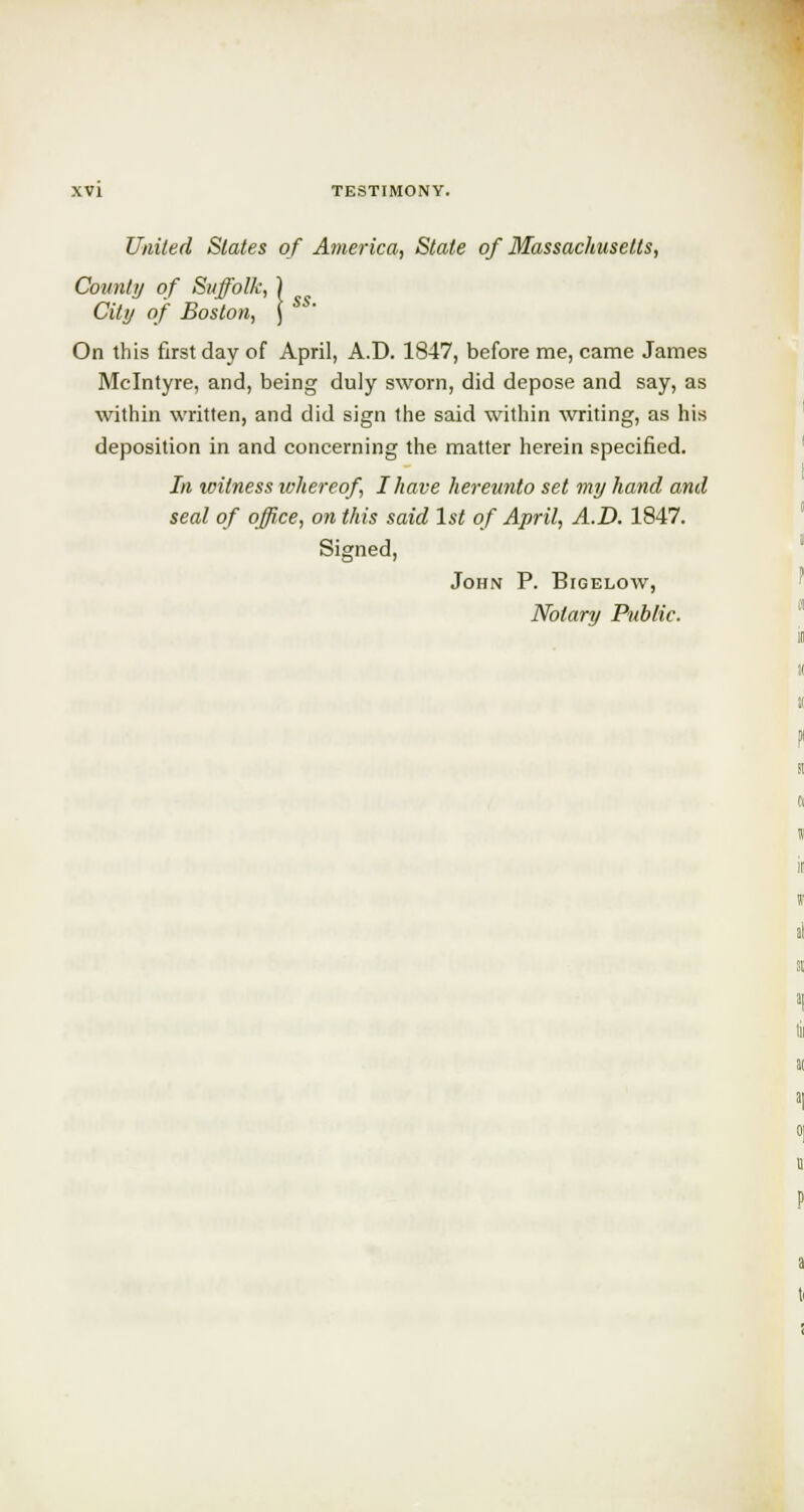 United Slates of America, State of Massachusetts, Count?/ of Suffolk, City of Boston, On this first day of April, A.D. 1847, before me, came James Mclntyre, and, being duly sworn, did depose and say, as within written, and did sign the said within writing, as his deposition in and concerning the matter herein specified. In witness whereof, I have hereunto set my hand and seal of office, on this said 1st of April, A.D. 1847. Signed, John P. Bigelow, Notary Public.