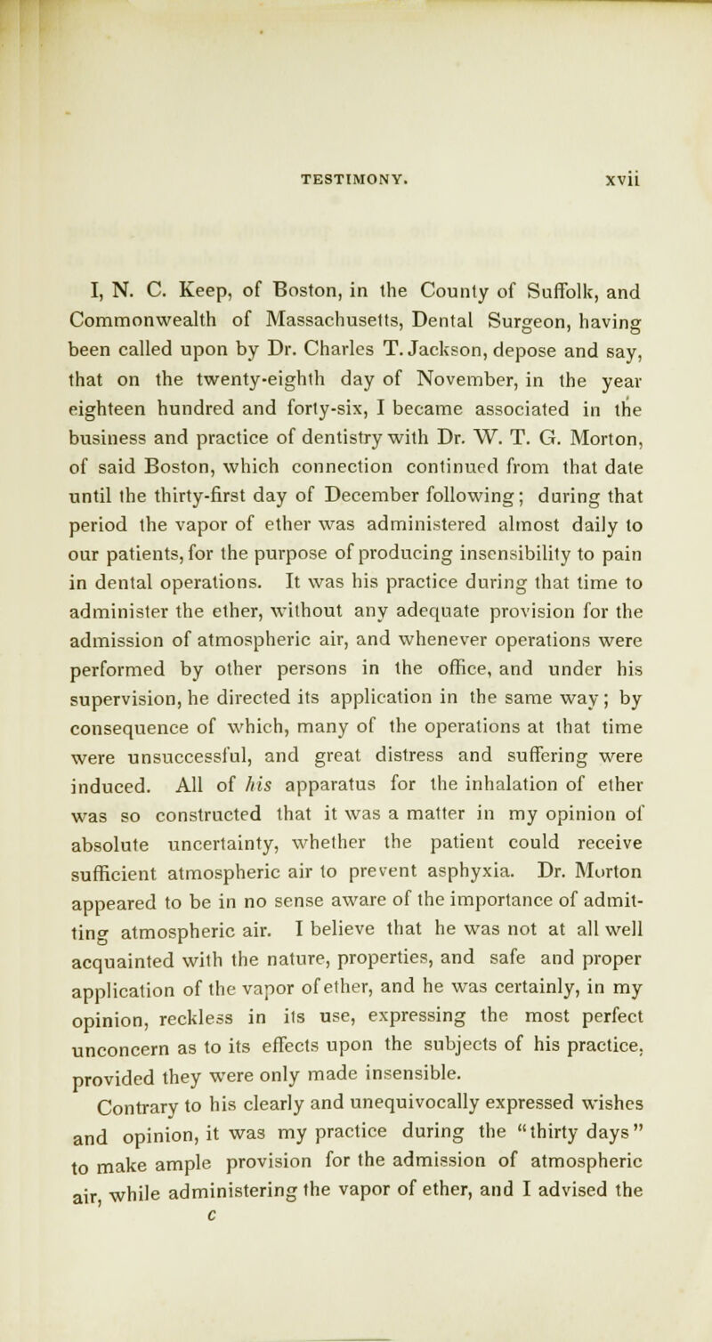I, N. C. Keep, of Boston, in the County of Suffolk, and Commonwealth of Massachusetts, Dental Surgeon, having been called upon by Dr. Charles T.Jackson, depose and say, that on the twenty-eighth day of November, in the year eighteen hundred and forty-six, I became associated in the business and practice of dentistry with Dr. W. T. G. Morton, of said Boston, which connection continued from that date until the thirty-first day of December following; during that period the vapor of ether was administered almost daily to our patients, for the purpose of producing insensibility to pain in dental operations. It was his practice during that time to administer the ether, without any adequate provision for the admission of atmospheric air, and whenever operations were performed by other persons in the office, and under his supervision, he directed its application in the same way; by consequence of which, many of the operations at that time were unsuccessful, and great distress and suffering were induced. All of his apparatus for the inhalation of ether was so constructed that it was a matter in my opinion of absolute uncertainty, whether the patient could receive sufficient atmospheric air to prevent asphyxia. Dr. Morton appeared to be in no sense aware of the importance of admit- ting atmospheric air. I believe that he was not at all well acquainted with the nature, properties, and safe and proper application of the vapor of ether, and he was certainly, in my opinion, reckless in its use, expressing the most perfect unconcern as to its effects upon the subjects of his practice, provided they were only made insensible. Contrary to his clearly and unequivocally expressed wishes and opinion, it was my practice during the thirty days to make ample provision for the admission of atmospheric air while administering the vapor of ether, and I advised the