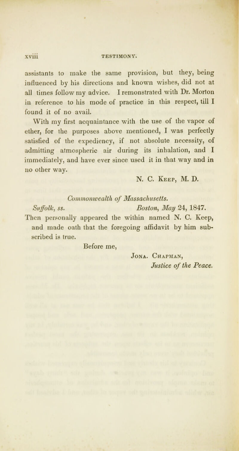 assistants to make the same provision, but they, being influenced by his directions and known wishes, did not at all times follow my advice. I remonstrated with Dr. Morton in reference to his mode of practice in this respect, till I found it of no avail. With my first acquaintance with the use of the vapor of ether, for the purposes above mentioned, I was perfectly satisfied of the expediency, if not absolute necessity, of admitting atmospheric air during its inhalation, and I immediately, and have ever since used it in that way and in no other way. N. C. Keep, M. D. Commonwealth of Massachusetts. Suffolk, ss. Boston, May 24, 1847. Then personally appeared the within named N. C. Keep, and made oath that the foregoing affidavit by him sub- scribed is true. Before me, Jona. Chapman, Justice of the Peace.