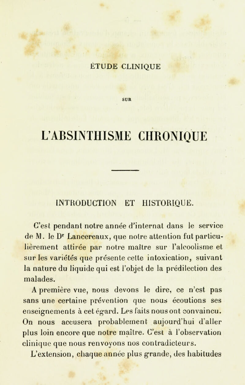 SDR L'ABSINTIIISME CHRONIQUE INTRODUCTION ET HISTORIQUE. C'est pendant notre année d'internat dans le service de M. le Dr Lancereaux, que notre attention fut particu- lièrement attirée par notre maître sur l'alcoolisme et sur les variétés que présente cette intoxication, suivant la nature du liquide qui est l'objet de la prédilection des malades. A première vue, nous devons le dire, ce n'est pas sans une certaine prévention que nous écoutions ses enseignements à eetég^ard. Les faits nous ont convaincu. On nous accusera probablement aujourd'hui d'aller plus loin encore que notre maître. C'est à l'observation clinique que nous renvoyons nos contradicteurs. L'extension, chaque année plus grande, des habitudes