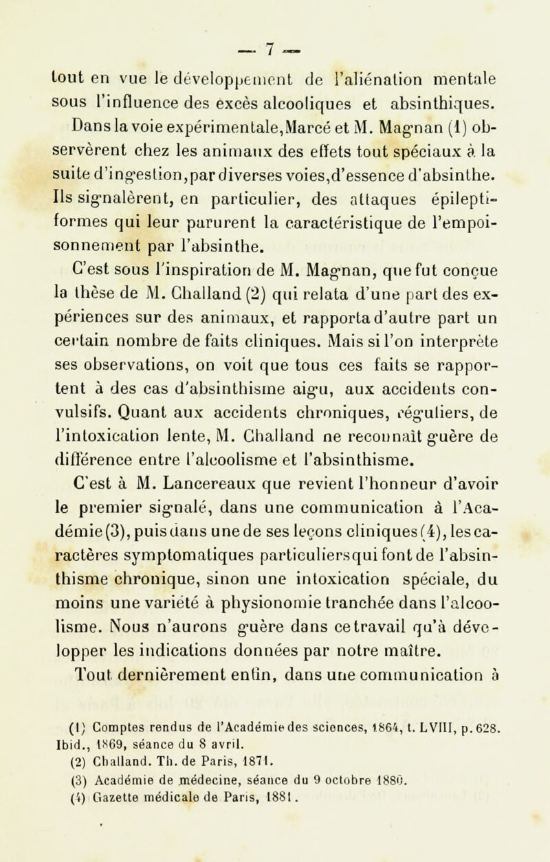 tout en vue le développement de l'aliénation mentale sous l'influence des excès alcooliques et absinthiques. Dans la voie expérimentale,Marcé et M. Magman (1) ob- servèrent chez les animaux des effets tout spéciaux à. la suite d'ingestion,par diverses voies,d'essence d'absinthe. Ils signalèrent, en particulier, des attaques épileptt- formes qui leur parurent la caractéristique de l'empoi- sonnement par l'absinthe. C'est sous l'inspiration de M. Magnan, que fut conçue la thèse de M. Challand (2) qui relata d'une part des ex- périences sur des animaux, et rapporta d'autre part un certain nombre de faits cliniques. Mais si l'on interprète ses observations, on voit que tous ces faits se rappor- tent à des cas d'absinthisme aigu, aux accidents con- vulsifs. Quant aux accidents chroniques, réguliers, de l'intoxication lente, M. Challand ne reconnaît guère de différence entre l'alcoolisme et l'absinthisme. C'est à M. Lancereaux que revient l'honneur d'avoir le premier signalé, dans une communication à l'Aca- démie (3), puis dans une de ses leçons cliniques (4), les ca- ractères symptomatiques particuliersquifontde l'absin- thisme chronique, sinon une intoxication spéciale, du moins une variété à physionomie tranchée dans l'alcoo- lisme. Nous n'aurons guère dans ce travail qu'à déve- lopper les indications données par notre maître. Tout dernièrement entin, dans une communication à (1) Comptes rendus de l'Académie des scionces, 1.864, t. L VIII, p. 628. Ibid., IS69, séance du 8 avril. (2) Challand. Th.de Paris, 1871. (3) Académie de médecine, séance du 9 octobre 1880. (4) Gazette médicale de Pans, 1881.