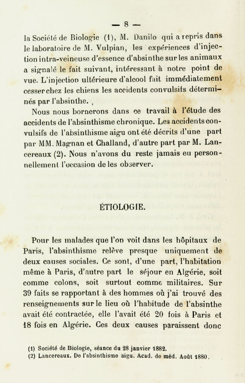 la Société de Biologie (1), M. Danilo qui a repris dans le laboratoire de M. Vulpian, les expériences d'injec- tion intra-veineuse d'essence d'absinthe sur les animaux a signalé le fait suivant, intéressant à notre point de vue. L'injection ultérieure d'alcool fait immédiatement cesser chez les chiens les accidents convulsifs détermi- nés par l'absinthe. , Nous nous bornerons dans ce travail à l'étude des accidents de l'absinthisme chronique. Les accidents con- vulsifs de l'absinthisme aigu ont été décrits d'une part par MM. Magnan et Ghalland, d'autre part par M. Lan- cereaux(2). Nous n'avons du reste jamais eu person- nellement l'occasion de les observer. ÉTIOLOGIE. Pour les malades que l'on voit dans les hôpitaux de Paris, l'absinthisme relève presque uniquement de deux causes sociales. Ce sont, d'une part, l'habitation même à Paris, d'autre part le séjour en Algérie, soit comme colons, soit surtout comme militaires. Sur 39 faits se rapportant à des hommes où j'ai trouvé des renseignements sur le lieu où l'habitude de l'absinthe avait été contractée, elle l'avait été 20 fois à Paris et 18 fois en Algérie. Ces deux causes paraissent donc (1) Société de Biologie, séance du 28 janvier 1882. (2) Lancereaui. De l'absinthisme aigu. Acad. de raéd. Août 1880.