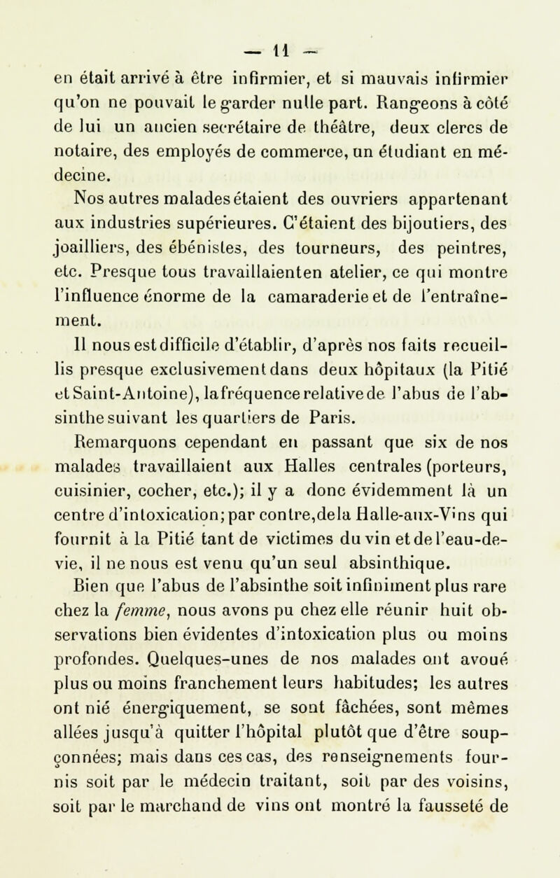 — li- en était arrivé à être infirmier, et si mauvais infirmier qu'on ne pouvait le garder nulle part. Rangeons à côté de lui un ancien secrétaire de théâtre, deux clercs de notaire, des employés de commerce, un étudiant en mé- decine. Nos autres malades étaient des ouvriers appartenant aux industries supérieures. C'étaient des bijoutiers, des joailliers, des ébénistes, des tourneurs, des peintres, etc. Presque tous travaillaienten atelier, ce qui montre l'influence énorme de la camaraderie et de l'entraîne- ment. 11 nous est difficile d'établir, d'après nos faits recueil- lis presque exclusivement dans deux hôpitaux (la Pitié et Saint-Antoine), lafréquence relative de l'abus de l'ab- sinthe suivant les quartiers de Paris. Remarquons cependant en passant que six de nos malades travaillaient aux Halles centrales (porteurs, cuisinier, cocher, etc.); il y a donc évidemment là un centre d'intoxicalion; par contre,delà Halle-aux-V''ns qui fournit à la Pitié tant de victimes du vin etdel'eau-de- vie, il ne nous est venu qu'un seul absinthique. Rien que l'abus de l'absinthe soit infiniment plus rare chez la femme, nous avons pu chez elle réunir huit ob- servations bien évidentes d'intoxication plus ou moins profondes. Quelques-unes de nos malades ont avoué plus ou moins franchement leurs habitudes; les autres ont nié énergiquement, se sont fâchées, sont mêmes allées jusqu'à quitter l'hôpital plutôt que d'être soup- çonnées; mais dans ces cas, des renseignements four- nis soit par le médecin traitant, soit par des voisins, soit par le marchand de vins ont montré la fausseté de