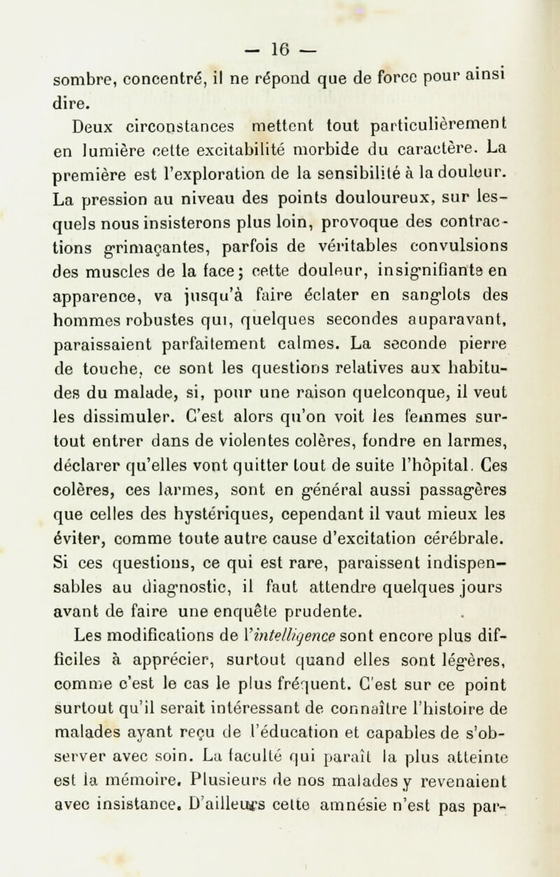 sombre, concentré, il ne répond que de force pour ainsi dire. Deux circonstances mettent tout particulièrement en lumière cette excitabilité morbide du caractère. La première est l'exploration de la sensibilité à la douleur. La pression au niveau des points douloureux, sur les- quels nous insisterons plus loin, provoque des contrac- tions grimaçantes, parfois de véritables convulsions des muscles de la face; cette douleur, insignifiante en apparence, va jusqu'à faire éclater en sanglots des hommes robustes qui, quelques secondes auparavant, paraissaient parfaitement calmes. La seconde pierre de touche, ce sont les questions relatives aux habitu- des du malade, si, pour une raison quelconque, il veut les dissimuler. C'est alors qu'on voit les femmes sur- tout entrer dans de violentes colères, fondre en larmes, déclarer qu'elles vont quitter tout de suite l'hôpital. Ces colères, ces larmes, sont en général aussi passagères que celles des hystériques, cependant il vaut mieux les éviter, comme toute autre cause d'excitation cérébrale. Si ces questions, ce qui est rare, paraissent indispen- sables au diagnostic, il faut attendre quelques jours avant de faire une enquête prudente. Les modifications de l'intelligence sont encore plus dif- ficiles à apprécier, surtout quand elles sont légères, comme c'est le cas le plus fréquent. C'est sur ce point surtout qu'il serait intéressant de connaître l'histoire de malades ayant reçu de l'éducation et capables de s'ob- server avec soin. Lu faculté qui paraît la plus atteinte est la mémoire. Plusieurs de nos malades y revenaient avec insistance. D'ailleuws celte amnésie n'est pas par-