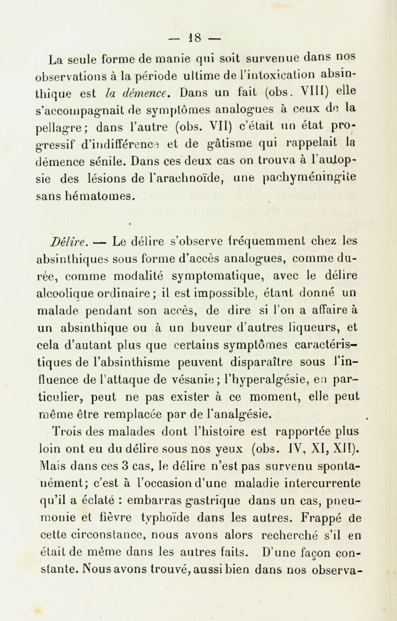 La seule forme de manie qui soit survenue dans nos observations à la période ultime de l'intoxication absin- thique est la démence. Dans un fait (obs. VIII) elle s'accompagnait de symptômes analogues à ceux de la pellagre; dans l'autre (obs. VII) c'était un état pro- gressif d'indifférence et de gâtisme qui rappelait la démence sénile. Dans ces deux cas on trouva à l'autop- sie des lésions de l'arachnoïde, une pachyméningùte sans hématomes. Délire. — Le délire s'observe fréquemment chez les absinthiques sous forme d'accès analogies, comme du- rée, comme modalité symptomatique, avec le délire alcoolique ordinaire; il est impossible, étant donné un malade pendant son accès, de dire si l'on a affaire à un absinthique ou à un buveur d'autres liqueurs, et cela d'autant plus que certains symptômes caractéris- tiques de l'absinthisme peuvent disparaître sous l'in- fluence de l'attaque de vésanie; l'hyperalgésie, en par- ticulier, peut ne pas exister à ce moment, elle peut même être remplacée par de l'analgésie. Trois des malades dont l'histoire est rapportée plus loin ont eu du délire sous nos yeux (obs. IV, XI, XIï). Mais dans ces 3 cas, le délire n'est pas survenu sponta- nément; c'est à l'occasion d'une maladie intercurrente qu'il a éclaté : embarras gastrique dans un cas, pneu- monie et fièvre typhoïde dans les autres. Frappé de cette circonstance, nous avons alors recherché s'il en était de même dans les autres faits. D'une façon con- stante. Nous avons trouvé, aussi bien dans nos observa-