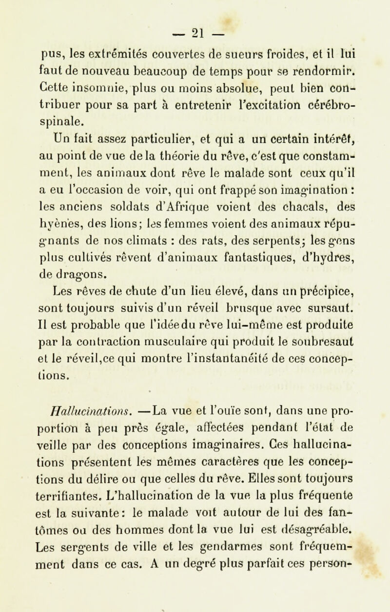 pus, les extrémités couvertes de sueurs froides, et il lui faut de nouveau beaucoup de temps pour se rendormir. Cette insomnie, plus ou moins absolue, peut bien con- tribuer pour sa part à entretenir l'excitation cérébro- spinale. Un fait assez particulier, et qui a un certain intérêt, au point de vue de la théorie du rêve, c'est que constam- ment, les animaux dont rêve le malade sont ceux qu'il a eu l'occasion de voir, qui ont frappé son imagination : les anciens soldats d'Afrique voient des chacals, des hyènes, des lions; les femmes voient des animaux répu- gmants de nos climats : des rats, des serpents ; les gens plus cultivés rêvent d'animaux fantastiques, d'hydres, de drag-ons. Les rêves de chute d'un lieu élevé, dans un précipice, sont toujours suivis d'un réveil brusque avec sursaut. Il est probable que l'idée du rêve lui-même est produite par la contraction musculaire qui produit le soubresaut et le réveil,ce qui montre l'instantanéité de ces concep- tions. Hallucinations. —La vue et l'ouïe sont, dans une pro- portion à peu près égale, affectées pendant l'état de veille par des conceptions imaginaires. Ces hallucina- tions présentent les mêmes caractères que les concep- tions du délire ou que celles du rêve. Elles sont toujours terrifiantes. L'hallucination de la vue la plus fréquente est la suivante: le malade voit autour de lui des fan- tômes ou des hommes dont la vue lui est désagréable. Les sergents de ville et les gendarmes sont fréquem- ment dans ce cas. A un degré plus parfait ces person-