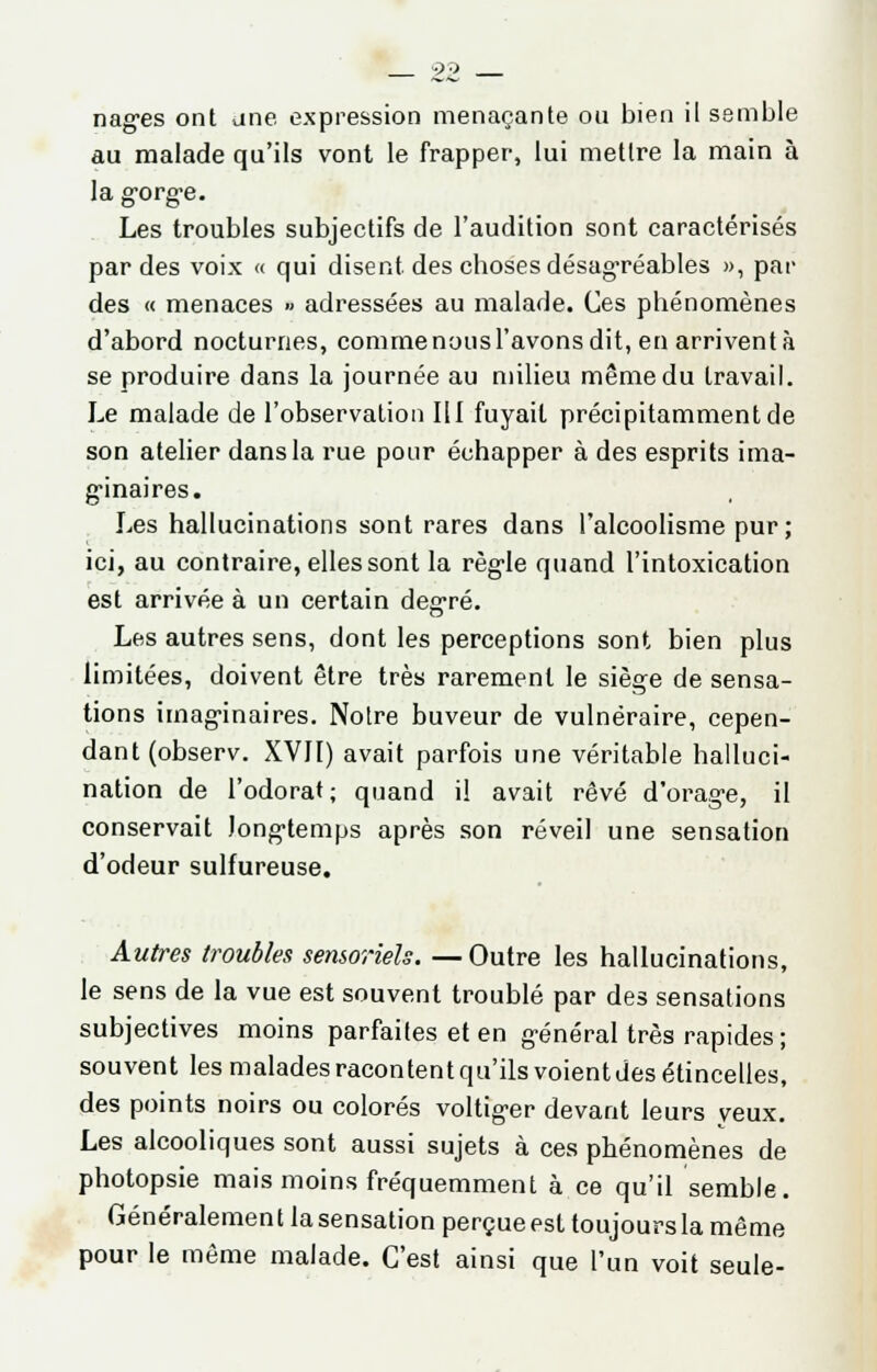 9P nages ont une expression menaçante ou bien il semble au malade qu'ils vont le frapper, lui mettre la main à la gorge. Les troubles subjectifs de l'audition sont caractérisés par des voix « qui disent, des choses désagréables », par des « menaces » adressées au malade. Ces phénomènes d'abord nocturnes, comme nous l'avons dit, en arrivent à se produire dans la journée au milieu même du travail. Le malade de l'observation 111 fuyait précipitamment de son atelier dans la rue pour échapper à des esprits ima- ginaires. Les hallucinations sont rares dans l'alcoolisme pur; ici, au contraire, elles sont la règle quand l'intoxication est arrivée à un certain degré. Les autres sens, dont les perceptions sont bien plus limitées, doivent être très rarement le siège de sensa- tions imaginaires. Notre buveur de vulnéraire, cepen- dant (observ. XVII) avait parfois une véritable halluci- nation de l'odorat; quand il avait rêvé d'orage, il conservait longtemps après son réveil une sensation d'odeur sulfureuse. Autres troubles sensoriels. —Outre les hallucinations, le sens de la vue est souvent troublé par des sensations subjectives moins parfaites et en général très rapides ; souvent les malades racontent qu'ils voient des étincelles, des points noirs ou colorés voltiger devant leurs yeux. Les alcooliques sont aussi sujets à ces phénomènes de photopsie mais moins fréquemment à ce qu'il semble. Généralement la sensation perçue est toujours la même pour le même malade. C'est ainsi que l'un voit seule-