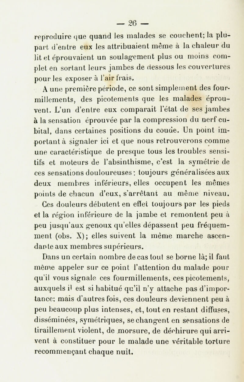 reproduire que quand les malades se couchent; la plu- part d'entre eux les attribuaient même à la chaleur du lit et éprouvaient un soulagement plus ou moins com- plet en sortant leurs jambes de dessous les couvertures pour les exposer à l'air frais. A une première période, ce sont simplement des four- millements, des picotements que les malades éprou- vent. L'un d'entre eux comparait l'état de ses jambes à la sensation éprouvée par la compression du nerf cu- bital, dans certaines positions du coude. Un point im- portant à signaler ici et que nous retrouverons comme une caractéristique de presque tous les troubles sensi- tifs et moteurs de l'absinthisme, c'est la symétrie de ces sensations douloureuses; toujours généralisées aux deux membres inférieurs, elles occupent les mômes points de chacun d'eux, s'arrêtant au même niveau. Ces douleurs débutent en effet toujours par les pieds et la région inférieure de la jambe et remontent peu à peu jusqu'aux genoux qu'elles dépassent peu fréquem- ment (obs. X); elles suivent la même marche ascen- dante aux membres supérieurs. Dans un certain nombre de cas tout se borne là; il faut même appeler sur ce point l'attention du malade pour qu'il vous signale ces fourmillements, ces picotements, auxquels i' est si habitué qu'il n'y attache pas d'impor- tance: mais d'autres fois, ces douleurs deviennent peu à peu beaucoup plus intenses, et, tout en restant diffuses, disséminées, symétriques, se changent en sensations de tiraillement violent, de morsure, de déchirure qui arri- vent à constituer pour le malade une véritable torture recommençant chaque nuit.