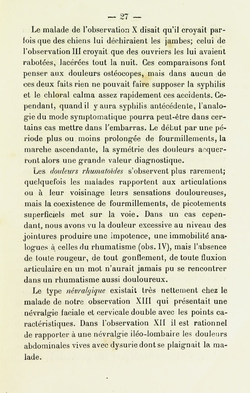 Le malade de l'observation X disait qu'il croyait par- fois que des chiens lui déchiraient les jambes; celui de l'observation III croyait que des ouvriers les lui avaient rabotées, lacérées tout la nuit. Ces comparaisons font penser aux douleurs ostéocopes, mais dans aucun de ces deux faits rien ne pouvait faire supposer la syphilis et le chloral calma assez rapidement ces accidents. Ce- pendant, quand il y aura syphilis antécédente, l'analo- gie du mode symptomatique pourra peut-être dans cer- tains cas mettre dans l'embarras. Le début par une pé- riode plus ou moins prolongée de fourmillements, la marche ascendante, la symétrie des douleurs acquer- ront alors une grande valeur diagnostique. Les douleurs rhumatoldes s'observent plus rarement; quelquefois les malades rapportent aux articulations ou à leur voisinage leurs sensations douloureuses, mais la coexistence de fourmillements, de picotements superficiels met sur la voie. Dans un cas cepen- dant, nous avons vu la douleur excessive au niveau des jointures produire une impotence, une immobilité ana- logues à celles du rhumatisme (obs. IV), mais l'absence de toute rougeur, de tout gonflement, de toute fluxion articulaire en un mot n'aurait jamais pu se rencontrer dans un rhumatisme aussi douloureux. Le type névralgique existait très nettement chez le malade de notre observation XIII qui présentait une névralgie faciale et cervicale double avec les points ca- ractéristiques. Dans l'observation XII il est rationnel de rapporter à une névralgie iléo-lombaire les douleurs abdominales vives avec dysuriedontse plaignait la ma- lade.