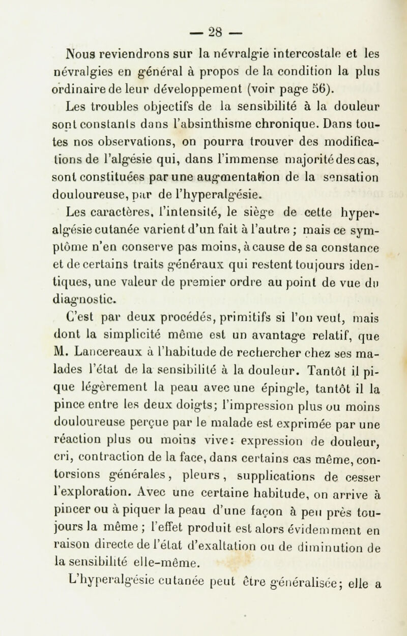 Nous reviendrons sur la névralgie intercostale et les névralgies en général à propos de la condition la plus ordinaire de leur développement (voir page 56). Les troubles objectifs de la sensibilité à la douleur sont constants dans l'absinthisme chronique. Dans tou- tes nos observations, on pourra trouver des modifica- tions de l'algésie qui, dans l'immense majorité des cas, sont constituées par une augmentation de la sensation douloureuse, par de l'hyperalgésie. Les caractères, l'intensité, le siège de cette hypel'- algésie cutanée varient d'un fait à l'autre ; mais ce sym- ptôme n'en conserve pas moins, à cause de sa constance et de certains traits généraux qui restent toujours iden- tiques, une valeur de premier ordre au point de vue du diagnostic. C'est par deux procédés, primitifs si l'on veut, mais dont la simplicité même est un avantage relatif, que M. Lancereaux à l'habitude de recbercher chez ses ma- lades l'état de la sensibilité à la douleur. Tantôt il pi- que légèrement la peau avec une épingle, tantôt il la pince entre les deux doigts; l'impression plus ou moins douloureuse perçue par le malade est exprimée par une réaction plus ou moins vive; expression de douleur, cri, contraction de la face, dans certains cas même, con- torsions générales, pleurs, supplications de cesser l'exploration. Avec une certaine habitude, on arrive à pincer ou à piquer la peau d'une façon à peu près tou- jours la même ; l'effet produit est alors évidemment en raison directe de l'état d'exaltation ou de diminution de la sensibilité elle-même. L'hyperalgésie cutanée peut être généralisée; elle a