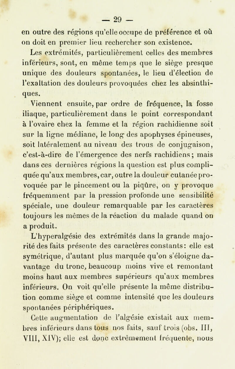 en outre des régions qu'elle occupe de préférence et où on doit en premier lieu rechercher son existence. Les extrémités, particulièrement celles des membres inférieurs, sont, en même temps que le siège presque unique des douleurs spontanées, le lieu d'élection de l'exaltation des douleurs provoquées chez les absinthi- ques. Viennent ensuite, par ordre de fréquence, la fosse iliaque, particulièrement dans le point correspondant à l'ovaire chez la femme et la région rachidienne soit sur la ligne médiane, le long des apophyses épineuses, soit latéralement au niveau des trous de conjugaison, c'est-à-dire de l'émergence des nerfs rachidiens; mais dans ces dernières régions la question est plus compli- quée qu'aux membres, car, outre la douleur cutanée pro- voquée par le pincement ou la piqûre, on y provoque fréquemment par la pression profonde une sensibilité spéciale, une douleur remarquable par les caractères toujours les mêmes de la réaction du malade quand on a produit. L'hyperalgésie des extrémités dans la grande majo- rité des faits présente des caractères constants: elle est symétrique, d'autant plus marquée qu'on s'éloigme da- vantage du tronc, beaucoup moins vive et remontant moins haut aux membres supérieurs qu'aux membres inférieurs. On voit qu'elle présente la même distribu- tion comme siège et comme intensité que les douleurs spontanées périphériques. Cette augmentation de Valg'ésie existait aux mem- bres inférieurs dans tous nos faits, sauf trois (obs. III, VIII, XIV); elle est donc extrêmement fréquente, nous