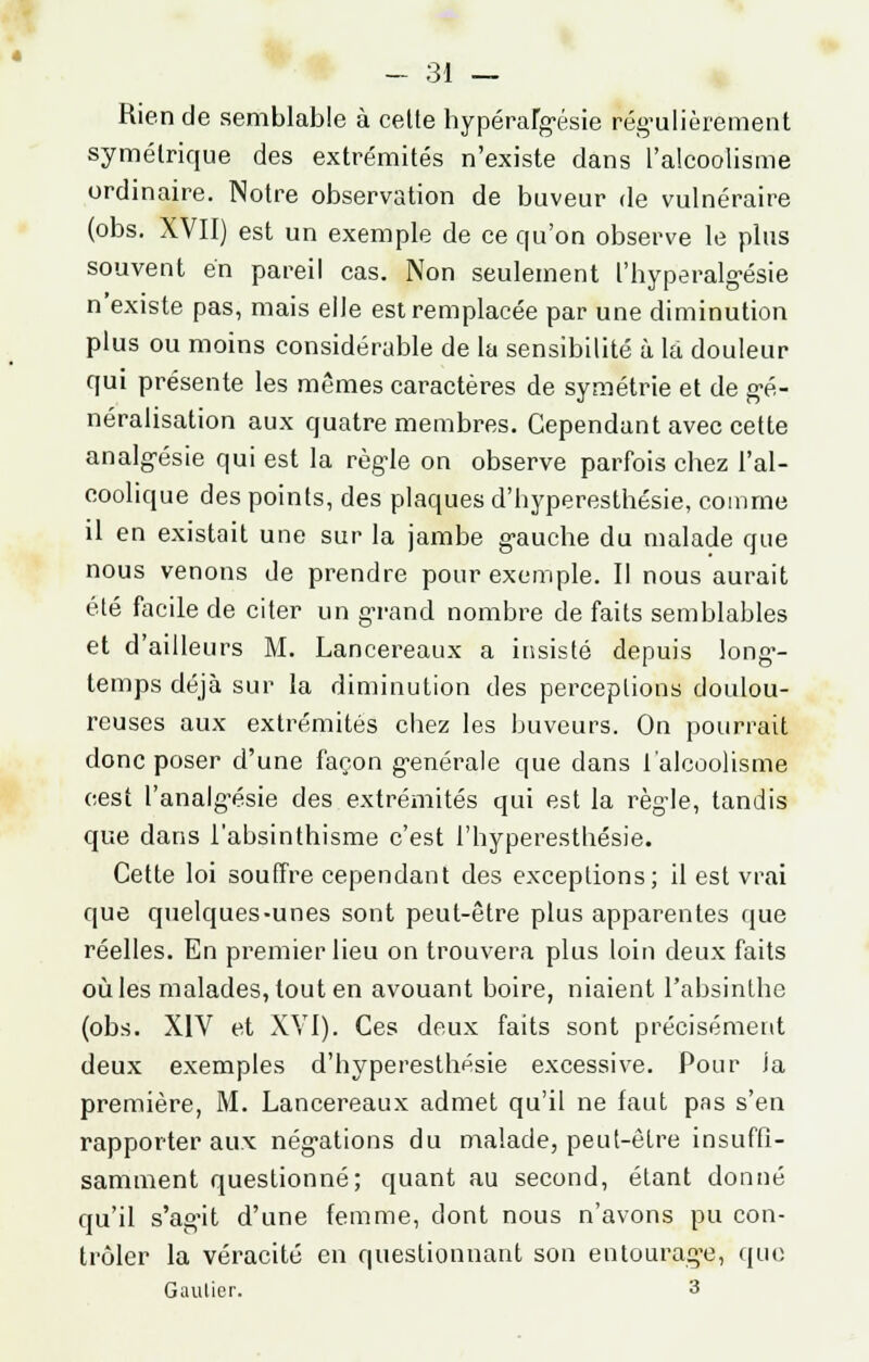 Rien de semblable à celte hypérafgésie régulièrement symétrique des extrémités n'existe dans l'alcoolisme ordinaire. Notre observation de buveur de vulnéraire (obs. XVII) est un exemple de ce qu'on observe le plus souvent en pareil cas. Non seulement l'hyperalgésie n'existe pas, mais elJe est remplacée par une diminution plus ou moins considérable de la sensibilité à là douleur qui présente les mêmes caractères de symétrie et de gé- néralisation aux quatre membres. Cependant avec cette analgésie qui est la règle on observe parfois chez l'al- coolique des points, des plaques d'hyperesthésie, comme il en existait une sur la jambe gauche du malade que nous venons de prendre pour exemple. Il nous aurait été facile de citer un grand nombre de faits semblables et d'ailleurs M. Lancereaux a insisté depuis long-- temps déjà sur la diminution des perceptions doulou- reuses aux extrémités cbez les buveurs. On pourrait donc poser d'une façon g-enérale que dans l'alcoolisme cest l'analgésie des extrémités qui est la règle, tandis que dans l'absinthisme c'est l'hyperesthésie. Cette loi souffre cependant des exceptions; il est vrai que quelques-unes sont peut-être plus apparentes que réelles. En premier lieu on trouvera plus loin deux faits où les malades, tout en avouant boire, niaient l'absinthe (obs. XIV et XVI). Ces deux faits sont précisément deux exemples d'hyperesthésie excessive. Pour la première, M. Lancereaux admet qu'il ne faut pas s'en rapporter aux négations du malade, peut-être insuffi- samment questionné; quant au second, étant donné qu'il s'agit d'une femme, dont nous n'avons pu con- trôler la véracité en questionnant son entourage, que Gaulier. 3