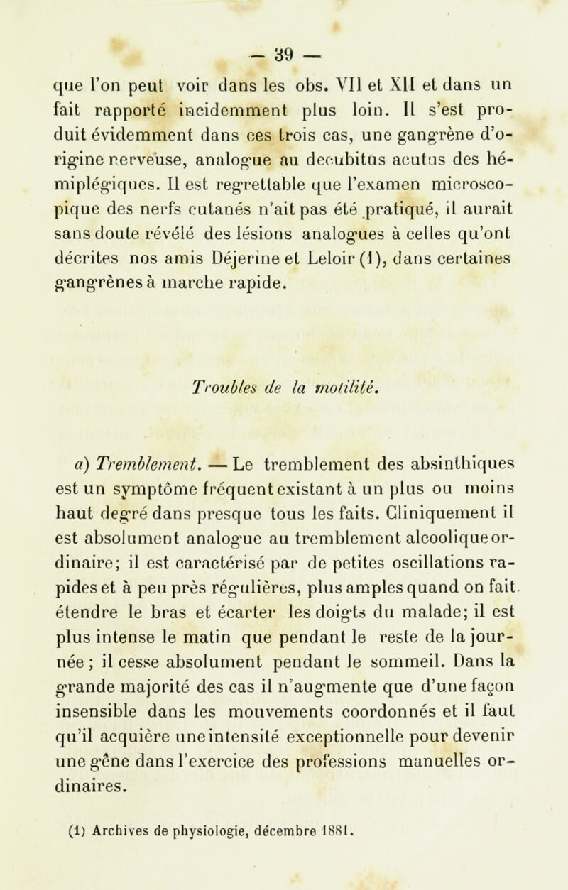 que l'on peul voir dans les obs. Vil et XII et dans un fait rapporté incidemment plus loin. Il s'est pro- duit évidemment dans ces trois cas, une gangrène d'o- rigine nerveuse, analogue au deoubitus acutus des hé- miplégiques. Il est regrettable que l'examen microsco- pique des nerfs cutanés n'ait pas été pratiqué, il aurait sans doute révélé des lésions analogues à celles qu'ont décrites nos amis Déjerineet Leloir(l), clans certaines gangrènes à inarche rapide. Troubles de la molilité. a) Tremblement. —Le tremblement des absinthiques est un symptôme fréquent existant à un plus ou moins haut degré dans presque tous les faits. Gliniquement il est absolument analog'ue au tremblement alcoolique or- dinaire; il est caractérisé par de petites oscillations ra- pides et à peu près régulières, plus amples quand on fait, étendre le bras et écarter les doigts du malade; il est plus intense le matin que pendant le reste de la jour- née ; il cesse absolument pendant le sommeil. Dans la grande majorité des cas il n'augmente que d'une façon insensible dans les mouvements coordonnés et il faut qu'il acquière une intensité exceptionnelle pour devenir uneg'êne dans l'exercice des professions manuelles or- dinaires. (1) Archives de physiologie, décembre 1881.