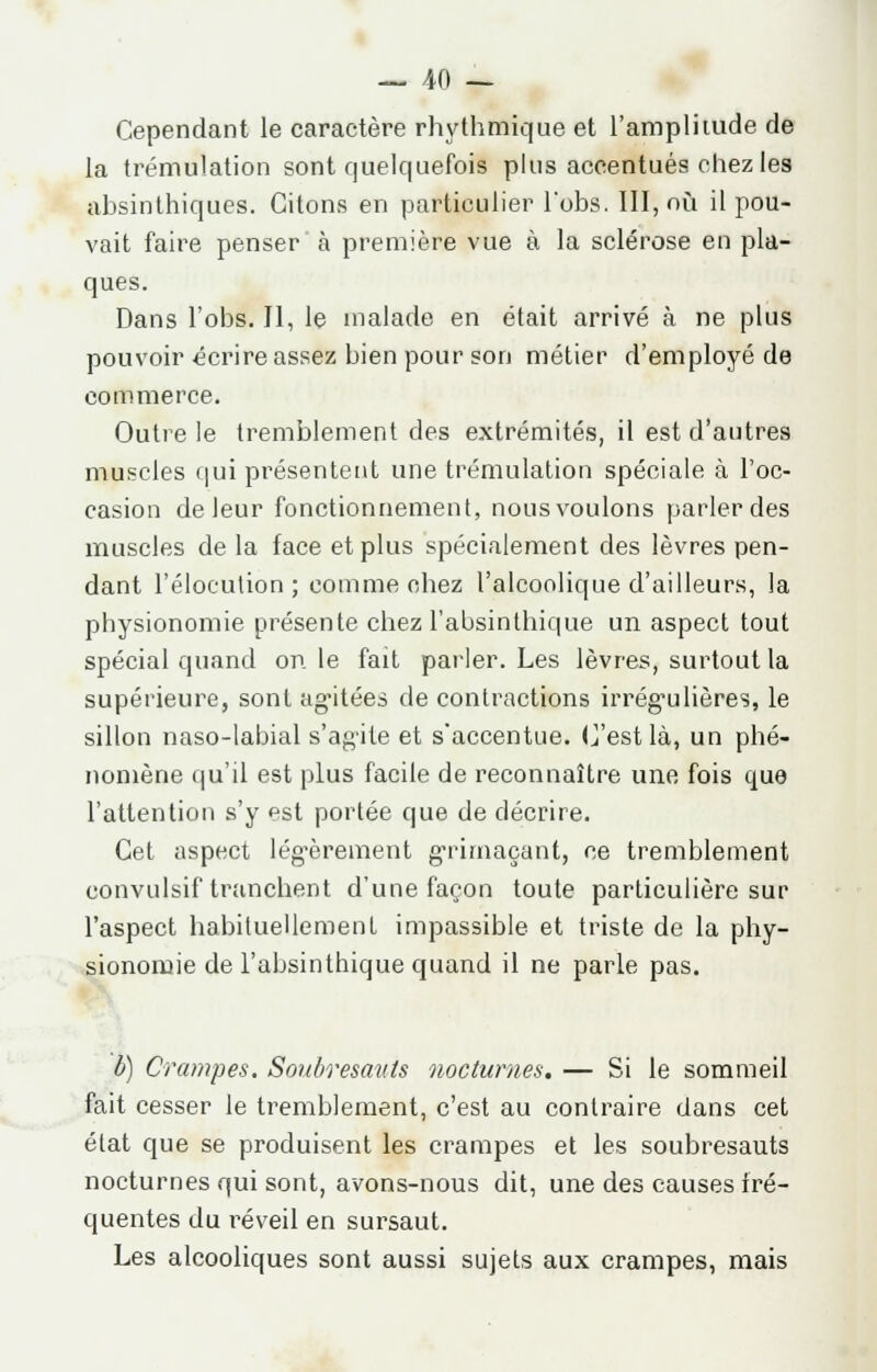 Cependant le caractère rhythmique et l'amplitude de la trémulation sont quelquefois plus accentués chez les absinthiques. Citons en particulier lobs. III, où il pou- vait faire penser à première vue à la sclérose en pla- ques. Dans l'obs. Il, le malade en était arrivé à ne plus pouvoir écrire assez bien pour son métier d'employé de commerce. Outre le tremblement des extrémités, il est d'autres muscles qui présentent une trémulation spéciale à l'oc- casion de leur fonctionnement, nous voulons parler des muscles de la face et plus spécialement des lèvres pen- dant l'élocution ; comme chez l'alcoolique d'ailleurs, la physionomie présente chez l'absinthique un aspect tout spécial quand on le fait parler. Les lèvres, surtout la supérieure, sont agitées de contractions irréguliêres, le sillon naso-labial s'agite et s'accentue. C'est là, un phé- nomène qu'il est plus facile de reconnaître une fois que l'attention s'y est portée que de décrire. Cet aspect légèrement grimaçant, ce tremblement convulsif tranchent d'une façon toute particulière sur l'aspect habituellement impassible et triste de la phy- sionomie de l'absinthique quand il ne parle pas. b) Crampes. Soubresauts nocturnes. — Si le sommeil fait cesser le tremblement, c'est au contraire dans cet état que se produisent les crampes et les soubresauts nocturnes qui sont, avons-nous dit, une des causes fré- quentes du réveil en sursaut. Les alcooliques sont aussi sujets aux crampes, mais