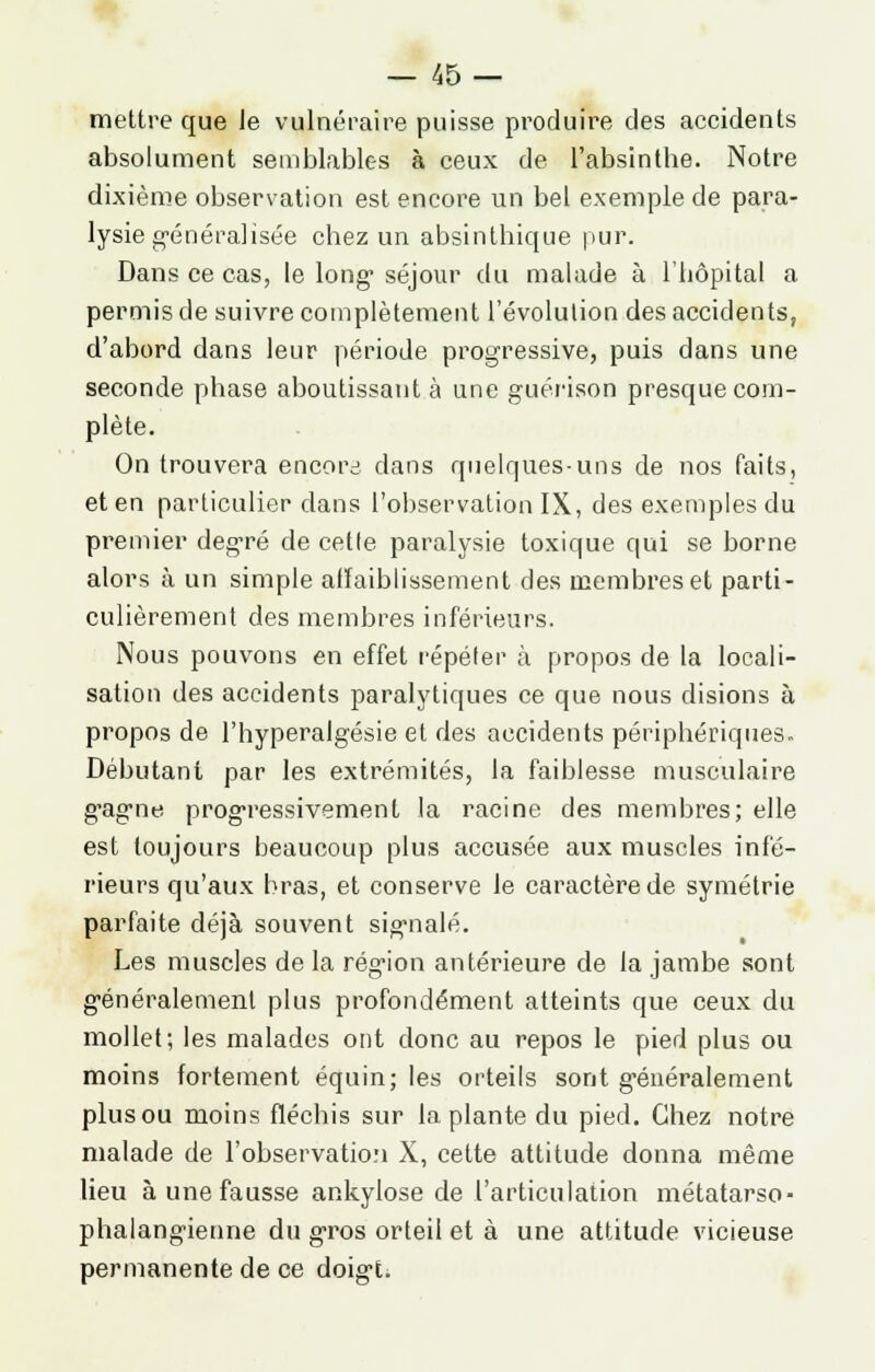 mettre que le vulnéraire puisse produire des accidents absolument semblables à ceux de l'absinthe. Notre dixième observation est encore un bel exemple de para- lysie généralisée chez un absinthique pur. Dans ce cas, le long séjour du malade à l'hôpital a permis de suivre complètement l'évolution des accidents, d'abord dans leur période progressive, puis dans une seconde phase aboutissant à une guérison presque com- plète. On trouvera encore dans quelques-uns de nos faits, et en particulier dans l'observation IX, des exemples du premier degré de cette paralysie toxique qui se borne aloi\s à un simple affaiblissement des membres et parti- culièrement des membres inférieurs. Nous pouvons en effet répéter à propos de la locali- sation des accidents paralytiques ce que nous disions à propos de l'hyperalgésie et des accidents périphériques. Débutant par les extrémités, la faiblesse musculaire gagne progressivement la racine des membres; elle est toujours beaucoup plus accusée aux muscles infé- rieurs qu'aux bras, et conserve le caractère de symétrie parfaite déjà souvent signalé. Les muscles de la région antérieure de la jambe sont généralement plus profondément atteints que ceux du mollet; les malades ont donc au repos le pied plus ou moins fortement équin; les orteils sont généralement plus ou moins fléchis sur la plante du pied. Chez notre malade de l'observation X, cette attitude donna même lieu à une fausse ankylose de l'articulation métatarso- phalangienne du gros orteil et à une attitude vicieuse permanente de ce doigt.