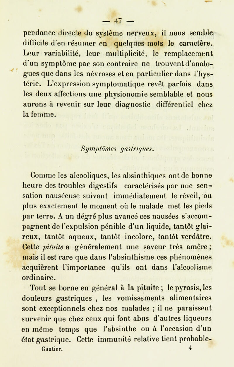 pendance directe du système nerveux, il nous semble difficile d'en résumer en quelques mois le caractère. Leur variabilité, leur multiplicité, le remplacement d'un symptôme par son contraire ne trouvent d'analo- gues que dans les névroses et en particulier dans l'hys- térie. L'expression symptomatique revêt parfois dans les deux affections une physionomie semblable et nous aurons à revenir sur leur diagnostic différentiel chez la femme. Symptômes (ja<ilriqnes. Comme les alcooliques, les absinthiques ont de bonne heure des troubles digestifs caractérisés par une sen- sation nauséeuse suivant immédiatement le réveil, ou plus exactement le moment où le malade met les pieds par terre. A un degré plus avancé ces nausées s'accom- pagnent de l'expulsion pénible d'un liquide, tantôt glai- reux, tantôt aqueux, tantôt incolore, tantôt verdâtre. Cette pituite a généralement une saveur très amère ; mais il est rare que dans l'absinthisme ces phénomènes acquièrent l'importance qu'ils ont dans l'alcoolisme ordinaire. Tout se borne en général à la piturte ; le pyrosis, les douleurs gastriques , les vomissements alimentaires sont exceptionnels chez nos malades ; il ne paraissent survenir que chez ceux qui font abus d'autres liqueurs en même temps que l'absinthe ou à l'occasion d'un état gastrique. Cette immunité relative tient probable- Gautier. 4