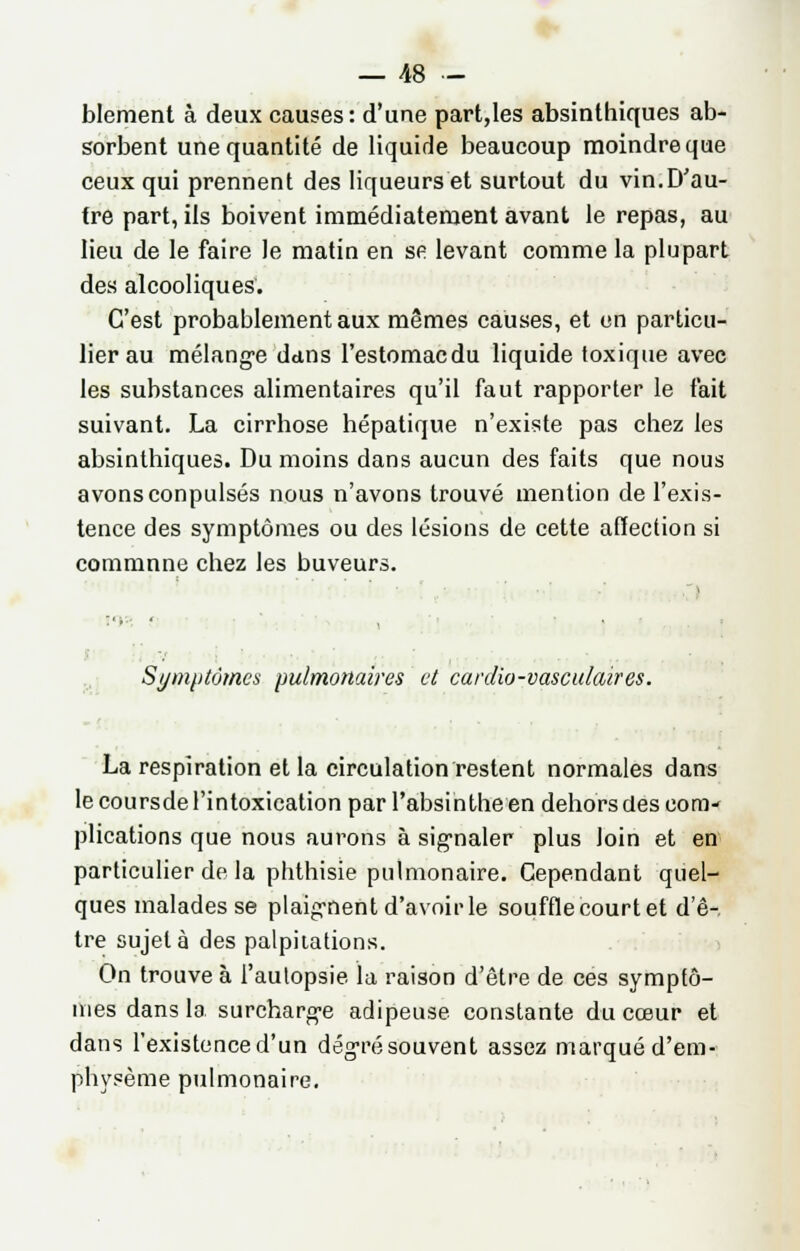 blement à deux causes : d'une part,Ies absinthiques ab- sorbent une quantité de liquide beaucoup moindre que ceux qui prennent des liqueurs et surtout du vin.D'au- tre part, ils boivent immédiatement avant le repas, au lieu de le faire le matin en se levant comme la plupart des alcooliques. C'est probablement aux mêmes causes, et en particu- lier au mélange dans l'estomacdu liquide toxique avec les substances alimentaires qu'il faut rapporter le fait suivant. La cirrhose hépatique n'existe pas chez les absinthiques. Du moins dans aucun des faits que nous avonsconpulsés nous n'avons trouvé mention de l'exis- tence des symptômes ou des lésions de cette affection si commune chez les buveurs. ■■ Symptômes pulmonaires et cardio-vasculaires. La respiration et la circulation restent normales dans le coursde l'intoxication par l'absinthe en dehors des com- plications que nous aurons à signaler plus loin et en particulier de la phthisie pulmonaire. Cependant quel- ques malades se plaignent d'avoir le souffle court et d'ê-. tre sujet à des palpitations. On trouve à l'autopsie la raison d'être de ces symptô- mes dans la surcharge adipeuse constante du cœur et dans l'existence d'un degré souvent assez marqué d'em- physème pulmonaire.