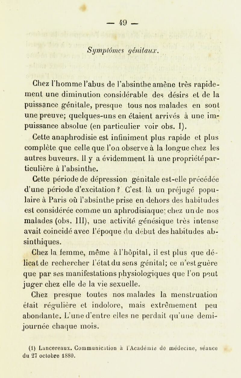 Symptômes génitaux. Chez l'homme l'abus de l'absinthe amène 1res rapide- ment une diminution considérable des désirs et de la puissance génitale, presque tous nos malades en sont une preuve; quelques-uns en étaient arrivés à une im- puissance absolue (en particulier voir obs. I). Cette anaphrodisie est infiniment plus rapide et plus complète que celle que l'on observe à la longue chez les autres buveurs. 11 y a évidemment là une propriété par- ticulière à l'absinthe. Cette période de dépression génitale est-elle précédée d'une période d'excitation ? C'est là un préjugé popu- laire à Paris où l'absinthe prise en dehors des habitudes est considérée comme un aphrodisiaque; chez unde nos malades (obs. III), une activité génésique très intense avait coincidéavec l'époque du début des habitudes ab- sinthiques. Chez la femme, même à l'hôpital, il est plus que dé- licat de rechercher l'étatdusens génital; ce n'estg'uère que par ses manifestations physiologiques que l'on peut juger chez elle de la vie sexuelle. Chez presque toutes nos malades la menstruation était régulière et indolore, mais extrêmement peu abondante. L'une d'entre elles ne perdait qu'une demi- journée chaque mois. (1) Lancereaux. Gommunicilion à l'Académie do médecine, séance du 27 octobre 1880.